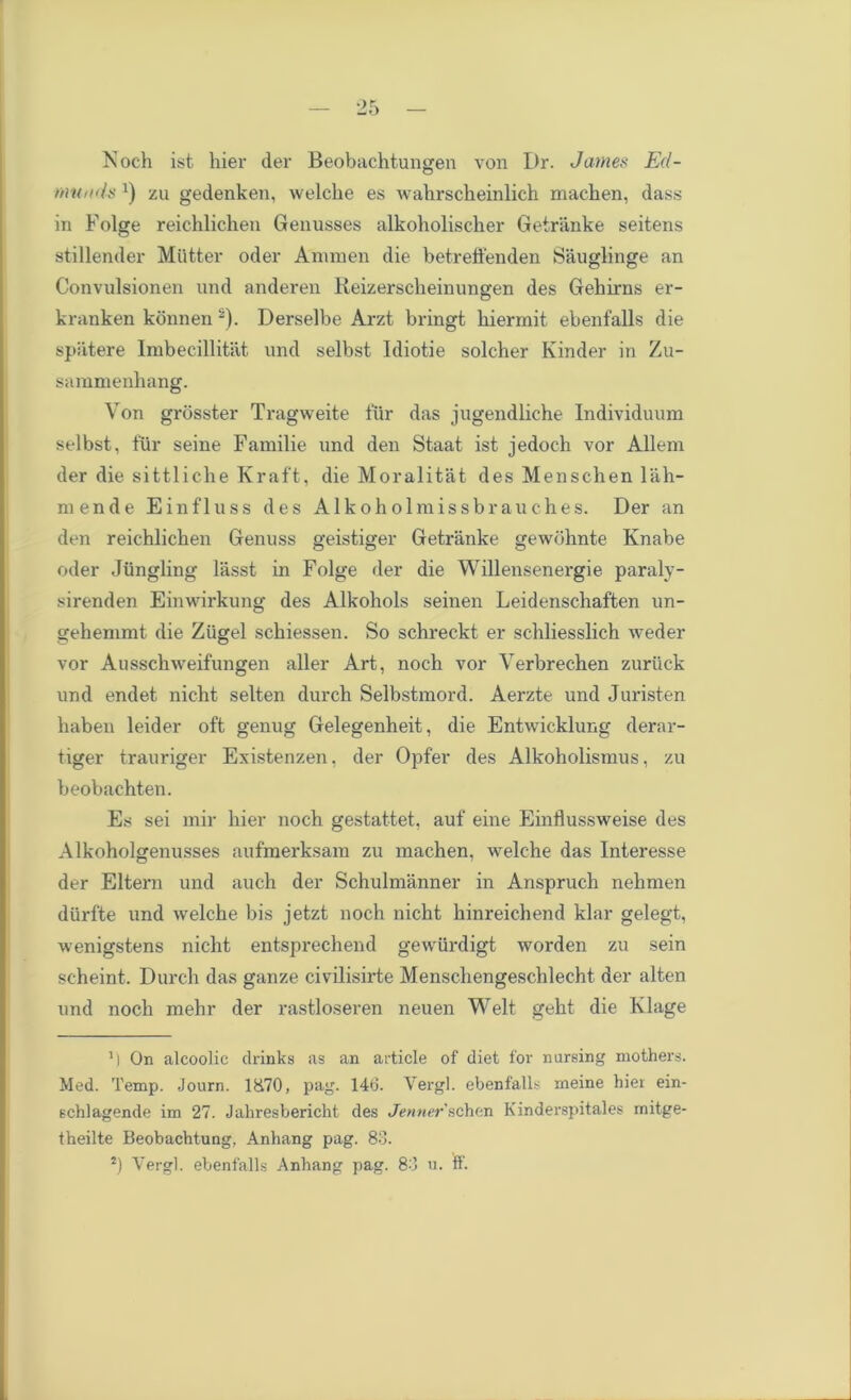 Noch ist hier der Beobachtungen von Dr. Janies Ed- munds J) zu gedenken, welche es wahrsckeinlich macken, dass in Folge reichlichen Genusses alkoholischer Getranke seitens stillender Miitter oder Animen die betreffenden Sauglinge an Convulsionen und anderen Reizersclieinungen des Gehirns er- kranken konnen s). Derselbe Arzt bringt hiermit ebenfalls die spatere Imbecillitat und selbst Idiotie solcher Kinder in Zu- sammenhang. Von grosster Tragweite fur das jugendliche Individuum selbst, fur seine Familie und den Staat ist jedoch vor Allem der die sittliche Kraft, die Moralitat des Menschen lab- men de Einfluss des Alkoholmissbrauches. Der an den reicblicben Genuss geistiger Getranke gewohnte Knabe oder Jiingling lasst in Folge der die Willensenergie paraly- sirenden Einwirkung des Alkohols seinen Leidenschaften un- gehemmt die Ziigel scbiessen. So scbreckt er schliesslich weder vor Ausschweifungen aller Art, noch vor Verbrecben zurtick und endet nicht selten durch Selbstmord. Aerzte und Juristen haben leider oft genug Gelegenheit, die Entwicklung derar- tiger trauriger Existenzen, der Opfer des Alkoholismus, zu beobachten. Es sei mir bier noch gestattet, auf eine Einflussweise des Alkoholgenusses aufmerksam zu machen, welche das Interesse der Eltern und auch der Schulmanner in Anspruch nehmen diirfte und welche bis jetzt noch nicht kinreichend klar gelegt, wenigstens nicht entsprechend gewiirdigt worden zu sein scheint. Durch das ganze civilisirte Menschengeschlecht der alten und noch mehr der rastloseren neuen Welt geht die Klage ’) On alcoolic drinks as an article of diet for nursing mothers. Med. Temp. Journ. 1&70, pag. 140. Vergl. ebenfalls meine hier ein- schlagende im 27. Jahresbericht des Jenner schen Kinderspitales rnitge- theilte Beobachtung, Anhang pag. 80.