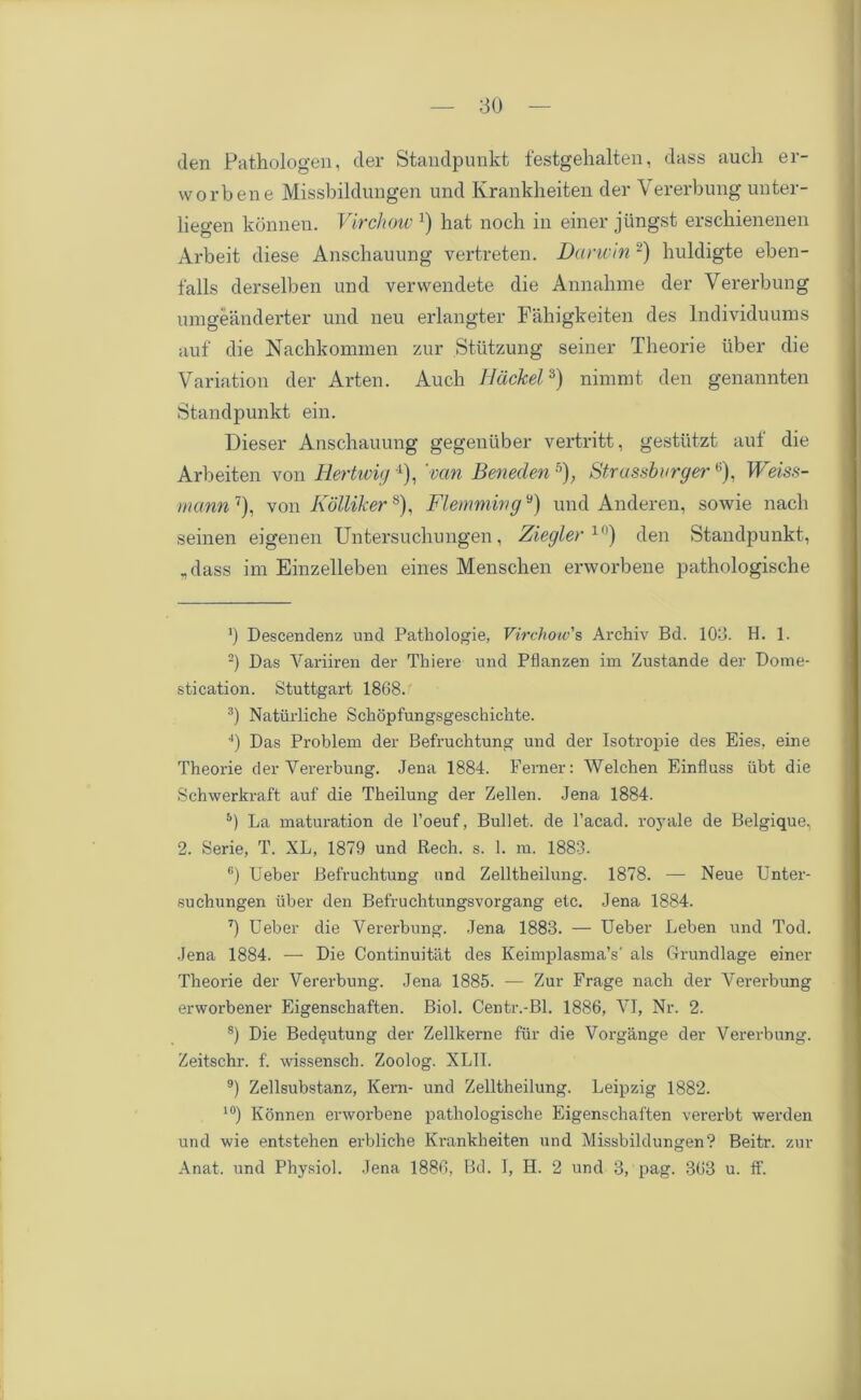 den Pathologen, der Standpunkt festgehalten, dass auch er- worbene Missbildungen und Krankheiten der Vererbung unter- liegen konnen. Virchow *) hat noch in einer jiingst erschienenen Arbeit diese Anschauung vertreten. Darwin -) huldigte eben- falls derselben und verwendete die Annahme der Vererbung umgeanderter und neu erlangter Fahigkeiten des lndividuums auf die Nachkommen zur Stiitzung seiner Theorie uber die Variation der Arten. Auch Ildckel3) nimmt den genannten Standpunkt ein. Dieser Anschauung gegeniiber vertritt, gestutzt auf die Arheiten von Hertwig 4), 'van Beneden 5 6); Strassbnrgere), Weiss- mann 7 8), von Kollikers), Flemming9 10) und Anderen, sowie nacli seinen eigenen Untersuchungen, Z 2iegler1) den Standpunkt, „dass im Einzelleben eines Menschen erworbene pathologische J) Descendenz und Pathologie, Virchow's Archiv Bd. 103. H. 1. 2) Das Yariiren der Thiere und Pflanzen im Zustande der Dome- stication. Stuttgart 1868.: 3) Natiirliche Schijpfungsgeschichte. 4) Das Problem der Befruchtung und der Isotropie des Eies, eine Theorie der Vererbung. Jena 1884. Ferner: Welchen Einfluss iibt die Schwerkraft auf die Tkeilung der Zellen. Jena 1884. 5) La maturation de l’oeuf, Bullet, de l’acad. royale de Belgique, 2. Serie, T. XL, 1879 und Rech. s. 1. m. 1883. 6) Ueber Befruchtung und Zelltheilung. 1878. — Neue Unter- suchungen iiber den Befruchtungsvorgang etc. Jena 1884. 7) Ueber die Vererbung. Jena 1883. — Ueber Leben und Tod. Jena 1884. — Die Continuitat des KeimplasmaY als Grundlage einer Theorie der Vererbung. Jena 1885. — Zur Frage nach der Vererbung erworbener Eigenschaften. Biol. Centr.-Bl. 1886, VI, Nr. 2. 8) Die Bedeutung der Zellkerne fur die Vorgange der Vererbung. Zeitschr. f. wissensch. Zoolog. XL1I. 9) Zellsubstanz, Kern- und Zelltheilung. Leipzig 1882. 10) Konnen erworbene pathologische Eigenschaften vererbt werden und wie entstehen erbliche Krankheiten und Missbildungen? Beitr. zur Anat. und Physiol. Jena 1886. Bd. I, H. 2 und 3, pag. 363 u. ff.