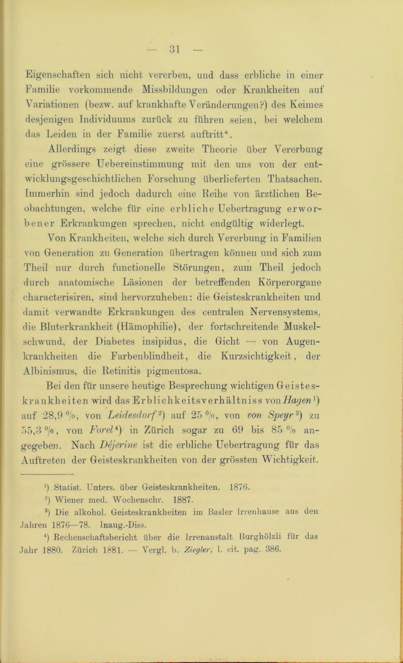 Eigenschaften sich nicht vererben, und dass erbliche in einer Familie vorkommende Missbildungen oder Krankheiten auf Variationen (bezw. auf krankhafte Veranderungen?) des Keiraes desjenigen Individuunis zuriick zu fiihren seien, bei welchem das Leiden in der Familie zuersi auftritt. Allerdings zeigt diese zweite Theorie iiber Vererbung eine grossere Uebereinstimmung mit den uns von der ent- wicklungsgeschichtlichen Forschung tiberlieferten Thatsachen. Immerhin sind jedoch dadurch eine Reihe von arztlichen Be- obachtungen, welche fur eine erbliche Uebertragung erwor- bener Erkrankungen sprechen, nicht endgiiltig widerlegt. Von Krankheiten, welche sich durch Vererbung in Familien von Generation zu Generation ubertragen konnen und sich zum Theil nur durch functionelle Storungen, zum Theil jedoch durch anatomische Lasionen der betreffenden Korperorgane characterisiren, sind hervorzuheben: die Geisteskrankheiten und damit verwandte Erkrankungen des eentralen Nervensystems, die Bluterkrankheit (Hamophilie), der fortschreitende Muskel- schwund, der Diabetes insipidus, die Gicht — von Augen- krankheiten die Farbenblindheit, die Kurzsichtigkeit, der Albinismus, die Retinitis pigmentosa. Bei den fur unsere heutige Besprechung wichtigen Geistes- krankheiten wird das Erblichkeitsverhaltniss vonIlagen1) auf 28,9 °/o, von Leidesdorf2) auf 25 °/o, von von Speyr3) zu 55,3 °/o, von Forel4) in Zurich sogar zu 09 bis 85 °/o an- gegeben. Nach Dejerine ist die erbliche Uebertragung fur das Auftreten der Geisteskrankheiten von der grossten Wichtigkeit. ') Statist. Unters. iiber Geisteskrankheiten. 1876. ’) Wiener med. Wochenschr. 1887. 3) Die alkohol. Geisteskrankheiten im Basler frrenhause aus den Jahren 1876—78. Inaug.-Diss. ■*) Rechenschaftsbericht iiber die Irrenanstalt Burgholzli fur das Jahr 1880. Zurich 1881. — Vergl. b. Ziegler, 1. cit. pag. 386.
