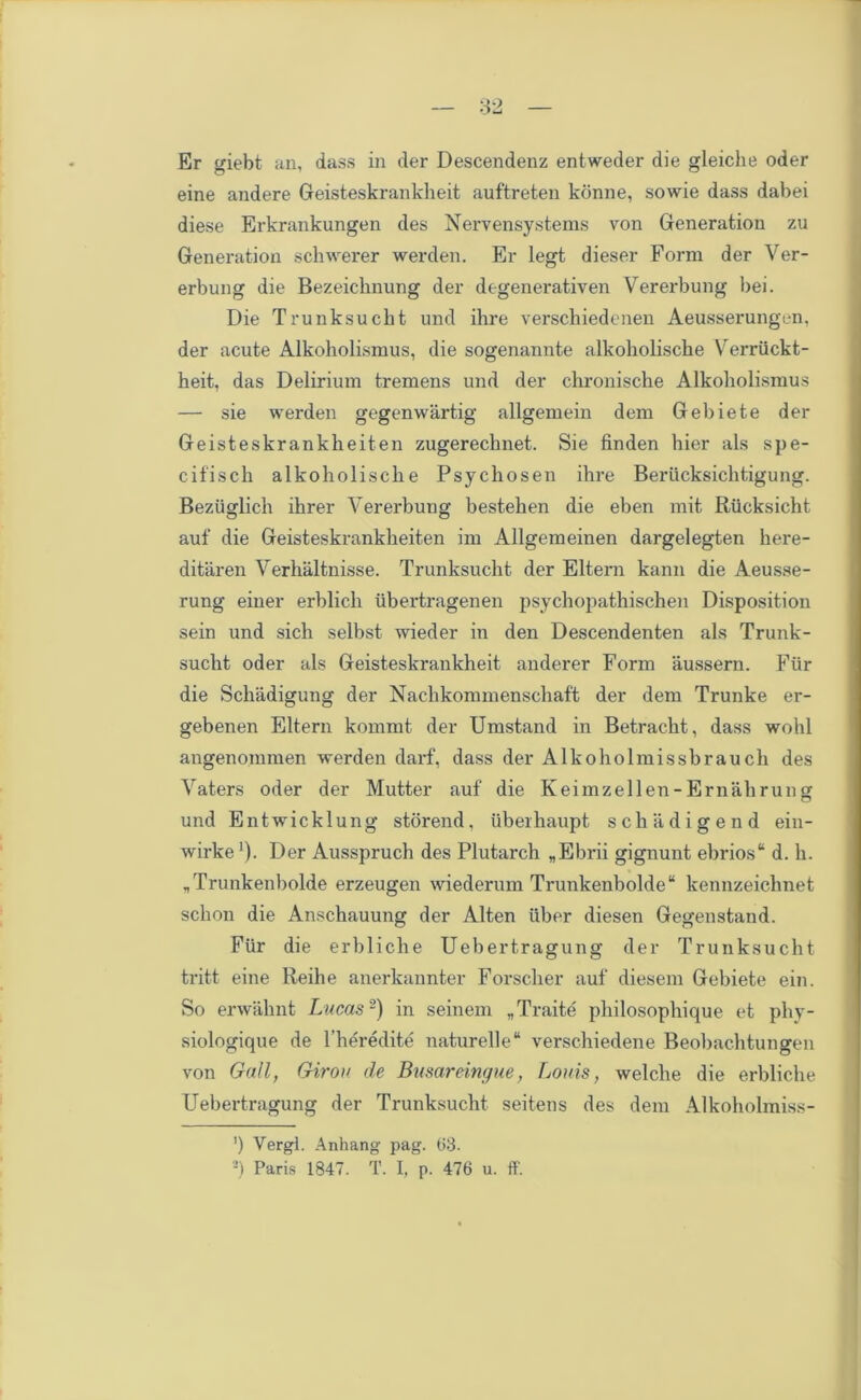 Er giebt an, dass in der Descendenz entweder die gleiche oder eine andere Geisteskrankheit auftreten konne, sowie dass dabei diese Erkrankungen des Nervensystems von Generation zu Generation schwerer werden. Er legt dieser Form der Ver- erbung die Bezeichnung der degenerativen Vererbung bei. Die Trunksucht und ihre verschiedenen Aeusserungen, der acute Alkoholismus, die sogenannte alkoholiscbe Verriickt- heit, das Delirium tremens und der chroniscke Alkoholismus — sie werden gegenwartig allgemein dem Gebiete der Geisteskrankheiten zugerechnet. Sie finden bier als spe- cif isch alkoholiscbe Psychosen ihre Beriicksiclitigung. Beziiglich ihrer Vererbung bestehen die eben mit Rucksicht auf die Geisteskrankheiten im Allgemeinen dargelegten here- ditaren Verhaltnisse. Trunksucht der Eltern kann die Aeusse- rung einer erblich iibertragenen psychopathischen Disposition sein und sich selbst wieder in den Descendenten als Trunk- sucht oder als Geisteskrankheit anderer Form aussern. Fiir die Schadigung der Nachkommenschaft der dem Trunke er- gebenen Eltern kommt der Umstand in Betracht, dass wohl angenommen werden darf, dass der Alkoholmissbrauch des Vaters oder der Mutter auf die Keimzellen- Email rung und Entwicklung storend, uber haupt schadigend ein- wirke1). Der Ausspruch des Plutarch „Ebrii gignunt ebrios“ d. h. „Trunkenbolde erzeugen wiederum Trunkenbolde kennzeichnet schon die Anschauung der Alten iiber diesen Gegenstand. Fiir die erbliche Uebertragung der Trunksucht tritt eine Reihe anerkannter Forscher auf diesem Gebiete ein. So erwahnt Lucas-) in seinem „Traite philosophique et phy- siologique de l’heredite naturelle“ verschiedene Beobachtungen von Gall, Girou de Busareingue, Louis, welclie die erbliche Uebertragung der Trunksucht seitens des dem Alkoholmiss- ') Vergl. Anhang pag. 63. 2) Paris 1847. T. I, p. 476 u. ff.