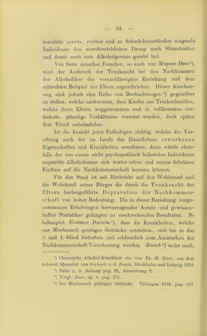 hereditar nerves, reizbar und zu Scliwachezustanden neigende Individuum den umviderstehliclien Drang nach Stimulantien und damit aucli zum Alkoholgenuss geerbt hat. Von Seite mancher Forscher, so auch von Magnus Muss1), wird der Ausbrucli der Trunksucht bei den Nachkommen der Alkoholiker der vernachlassigten Erziehung und deni sclilecliten Beispiel der Eltern zugesebrieben. Dieser Anschau- ung sind jedocli eine Reihe von Beobachtungen2 3) gegeniiber zu stellen, welche nachweisen, dass Kinder aus Trinkerfainilien, welclie ihren Eltern weggenommen und in vollkommen ver- anderte, giinstige Verlialtnisse versetzt wurden, docli spiiter deni Trunk anbeimfielen. 1st die Ansicht jener Pathologen richtig, welclie die Ver- erbung auch der ini Laufe des Einzellebens erworbenen Eigenschaften und Krankheiten annehmen, dann wttrde eben- falls der von eineni nicht psychopathiscli belasteten Individuum acquirirte Alkohohsmus sich weiter erben und seinen deletaren Einiiuss auf die Nachkommenschaft aussern konnen. Fiir den Staat ist mit Riicksicht auf den Wohlstand und die Wehrkraft seiner Burger die durch die Trunksucht der Eltern herbeigefuhrte Depravation der Nachkommen- schaft von holier Bedeutung. Die in dieser Beziehung vorge- nommenen Erhebungen hervorragender Aerzte und gewissen- haffcer Statistiker gelangen zu erschreckenden Resultaten. So behauptet Erasmus Darwin:i), dass die Krankheiten, welche aus Missbrauch geistiger Getranke entstehen, sich bis in das 3. und 4. Glied forterben und schliesslich zum Aussterben der Nachkommenschaft Veranlassung werden. Roesch 4) weist nach, ') Chronische Alkohol-Krankheit etc. von Dr. M. I fuss, aus clem Schwed. iibersetzt von Gerhard v. d. Busch, Stockholm und Leipzig 1852. 2) Siehe u. A. Anliang pag. 81, Anmerkung 2. 3) Vergl. Baer, op. c. pag. 271. h Der Missbrauch geistiger Getranke. Tubingen 1839, pag. 107.