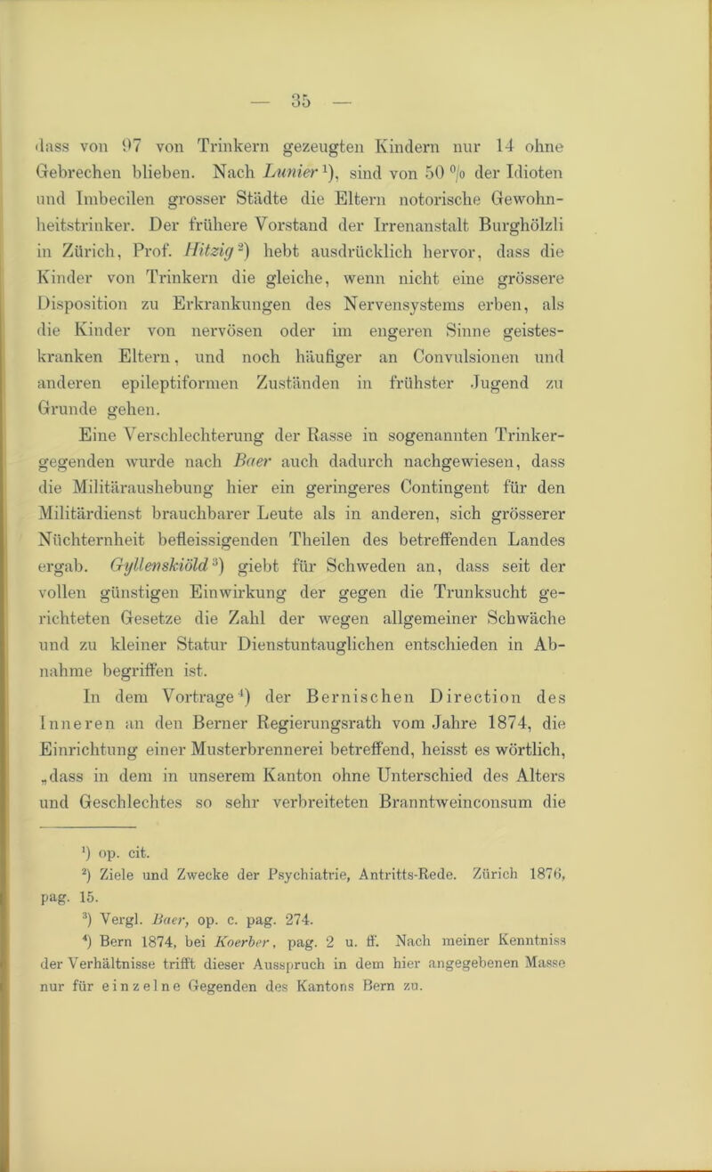•lass von 97 von Trinkern gezeugten Kindern nur 14 ohne Gebrechen blieben. Nach Luniera), sind von 50 °/o der Idioten and Imbecilen grosser Stiidte die Eltern notorische Gewohn- heitstrinker. Der friihere Yorstand der Irrenanstalt Burgholzli in Zurich, Prof. Hitzig* 2 3) hebt ausdriicklich liervor, dass die Kinder von Trinkern die gleiche, wenn nicht eine grbssere Disposition zu Erkrankungen des Nervensystems erben, als die Kinder von nervosen oder im engeren Sinne geistes- kranken Eltern, und noch hiiufiger an Convulsionen und anderen epileptiformen Zustanden in friihster Jugend zu Grunde gehen. Eine Verschlechterung der Rasse in sogenannten Trinker- gegenden wurde nach Baer auch dadurch nachgewiesen, dass die Militaraushebuno- hier ein ^erincferes Contingent fur den Militardienst brauchbarer Leute als in anderen, sich grosserer Niichternkeit befleissigenden Theilen des betretfenden Landes ergab. Gyllewskiold:1) giebt fill* Schweden an, dass seit der vollen gunstigen Einwirkung der gegen die Trunksucht ge- richteten Gesetze die Zahl der wegen allgemeiner Schwache und zu kleiner Statur Dienstuntauglichen entschieden in Ab- nahrae begriffen ist. In dem Vortrage4) der Bernischen Direction des Inneren an den Berner Regierungsrath vom Jahre 1874, die Einrichtung einer Musterbrennerei betreffend, heisst es wortlich, .dass in dem in unserem Kanton ohne Unterschied des Alters und Geschlechtes so sehr verbreiteten Branntweinconsum die ') op. cit. 2) Ziele und Zwecke der Psychiatrie, Antritts-Rede. Zurich 187d, pag. 15. 3) Vergl. Baer, op. c. pag. 274. *) Bern 1874, bei Koerber, pag. 2 u. ff. Nach raeiner Kenntniss der Verhaltnisse trifft dieser Ausspruch in dem hier angegebenen Masse nur fur ein z eine Gegenden des Kantons Bern zu.