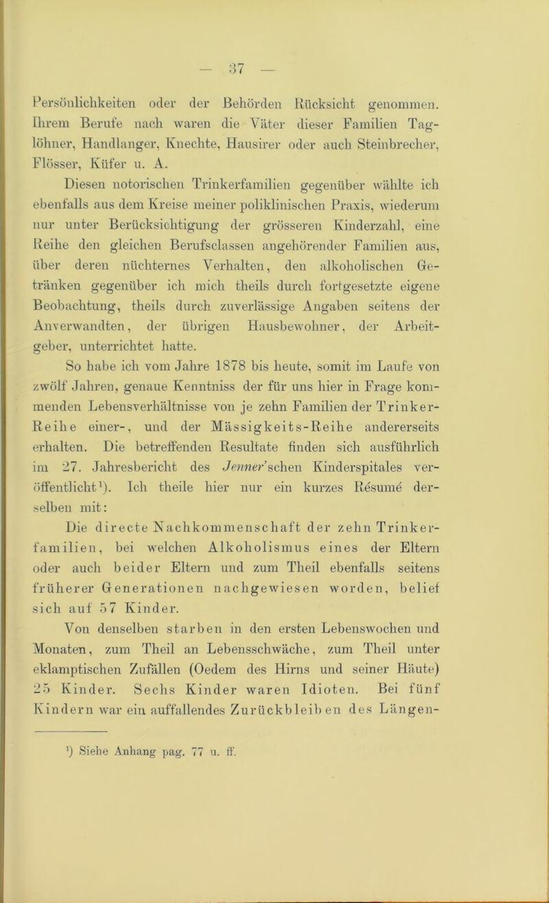 Personlichkeiten oder der Behorden Rucksicht genommen. Ihrem Berufe nach waren die Vater dieser Familien Tag- lohner, Handlanger, Kuechte, Hausirer oder auch Steinbrecher, Fldsser, Ktifer u. A. Diesen notorischen Trinkerfamilien gegeniiber wahlte ich ebenfalls aus dem Kreise meiner poliklinischen Praxis, wiederum nur unter Berucksichtigung der grosseren Kinderzahl, eine Reihe den gleichen Berufsclassen angehorender Familien aus, liber deren nuchternes Yerhalten, den alkoholischen Ge- tranken gegeniiber ich mich tlieils durcli fortgesetzte eigene Beobachtung, theils durch zuverlassige Angaben seitens der Anverwandten, der ubrigen Hausbewohner, der Arbeit- geber, unterrichtet liatte. So babe ich vom Jalire 1878 bis heute, somit im Laufe von zwolf Jahren, genaue Kenntniss der fiir uns liier in Frage lconi- menden Lebensverhaltnisse von je zehn Familien der Trinker- Reihe einer-, und der Massigkeits-Reihe andererseits erhalten. Die betreffenden Resultate finden sich ausfuhrlich im 27. Jahresbericht des Jenner schen Kinderspitales ver- bffentlicht1). Ich theile hier nur ein kurzes Resume der- selben mit: Die directe Nachkommenschaft der zehn Trinker- familien, bei welchen Alkoholismus eines der Eltern oder auch bei der Eltern und zum Theil ebenfalls seitens friiherer Generationen nachgewiesen worden, belief sich auf 57 Kinder. Yon denselben starben in den ersten Lebenswochen und Monaten, zum Theil an Lebensschwache, zum Theil unter eklamptischen Zufallen (Oedem des Kirns und seiner Haute) 25 Kinder. Sechs Kinder waren Idioten. Bei fiinf Kindern war ein auffallendes Zuruckbleib en des Liingen- ') Siehe Anhang pag. 77 u. ff.