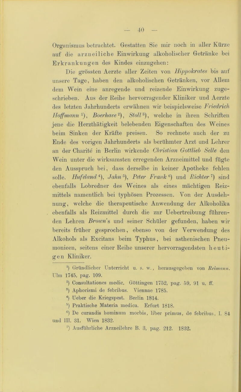 Organismus betrachtet. Gestatten Sie mir nock in aller Kiirze auf die arzneiliche Einwirkung alkoboliscber Getranke bei Erkrankungen des Kindes einzugehen: Die grossten Aerzte aller Zeiten von liippokrates bis auf unsere Tage, haben den alkoholischen Getranken, vor Allem dem Wein eine anregende und reizende Einwirkung zuge- scbrieben. Aus der Reihe hervorragender Kliniker und Aerzte des letzten Jahrhunderts erwahnen wir beispielsweise Friedrich Hoffmann1), Boerhave2), Stoll3), welcbe in ihren Schriften jene die Herztkatigkeit belebenden Eigenschaften des Weines beim Sinken der Krafte preisen. So rechnete aucb der zu Ende des vorigen Jahrhunderts als beruhmter Arzt und Lehrer an der Charite in Berlin wirkende Christian Gottlieb Selle den Wein unter die wirksamsten erregenden Arzneimittel und fiigte den Ausspruch bei, dass derselbe in keiner Apotheke fehlen solle. Hufeland4), Jahn5 6), Peter Frank ,;) und Pichter7) sind ebenfalls Lobredner des Weines als eines machtigen Reiz- mittels namentlich bei typhosen Prozessen. Von der Ausdeli- nung, welche die therapeutische Anwendung der Alkoholika ebenfalls als Reizmittel durch die znr Uebertreibung ftihren- den Lehren Brown s und seiner Schuler gefunden, haben wir bereits fruher gesprochen, ebenso von der Verwendung des Alkohols als Excitans beim Typhus, bei asthenischen Pneu- monieen, seitens einer Iieihe unserer hervorragendsten heut i- gen Kliniker. ’) Grundlicher Unterricht u. s. w., herausgegeben von Reimann. Ulm 1745, pag. 109. 2) Consultationes medic. Gottingen 1752, pag. 59, 91 u. ff. s) Aphorismi de febribus. Viennae 1785. 4) Ueber die Kriegspest. Berlin 1814. 5) Praktische Materia medica. Erfurt 1818. 6) De curandis hominum morbis, liber primus, de febribus, 1. 84 und III. 31. Wien 1832. 7) Ausftihrliche Arzneilehre B. 3, pag. 212. 1832.