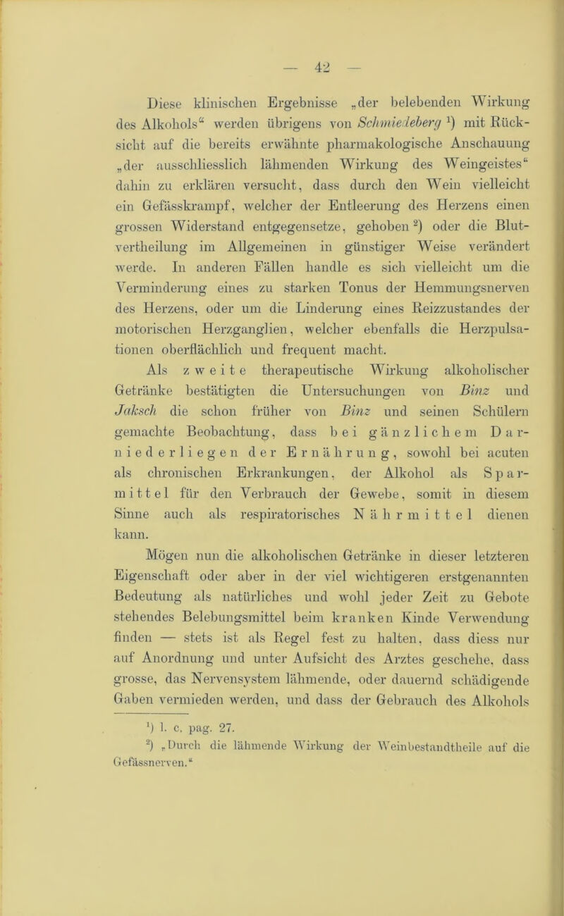 Diese klinischen Ergebnisse „der belebenden Wirkung des Alkoholsa werden iibrigens von Sclimiedeberg *) mit Riick- sicbt. auf die bereits erwahnte pliarmakologische Anschauung „der ausschliesslich lahmenden Wirkung des Weingeistes44 dahin zu erklaren versucht, dass durcli den Wein vielleicbt ein Gefasskrampf, welcher der Entleerung des Herzens einen grossen Widerstand entgegensetze, geboben * 2) oder die Blut- vertheilung ira Allgem einen in giinstiger Weise verandert werde. In anderen Fallen handle es sicli vielleiclit um die Verminderung eines zu starken Tonus der Hemmungsnerven des Herzens, oder um die Linderung eines Reizzustandes der motorischen Herzganglien, welcher ebenfalls die Herzpulsa- tionen oberflachlich und frequent macht. Als z w e i t e therapeutische Wirkung alkoholischer Getranke bestatigten die Untersuchungen von Binz und Jaksch die schon friiher von Binz und seinen Schiilern gemachte Beobachtung, dass b e i ganzlichem Dar- niederliegen der Ernahrung, sowohl bei acuten als chronischen Erkrankungen, der Alkohol als Spa r- mittel fiir den Verbrauch der Gewebe, somit in diesem Sinne auch als respiratorisches N a h r m i 11 e 1 dienen kann. Mogen nun die alkoholischen Getranke in dieser letzteren Eigenschaft oder aber in der viel wichtigeren erstgenannten Bedeutung als naturliches und wohl jeder Zeit zu Gebote stehendes Belebungsmittel beim kranken Kinde Verwendung finden — stets ist als Regel fest zu halten, dass diess nur auf Anordnung und unter Aufsicht des Arztes geschehe, dass grosse, das Nervensystem lahmende, oder dauernd schadigende Gaben vermieden werden, und dass der Gebrauch des Alkohols ') 1. c. pag. 27. 2) „Durcli 4ie lahmende Wirkung der Weinbestandtheile auf die Gefassnerven. “