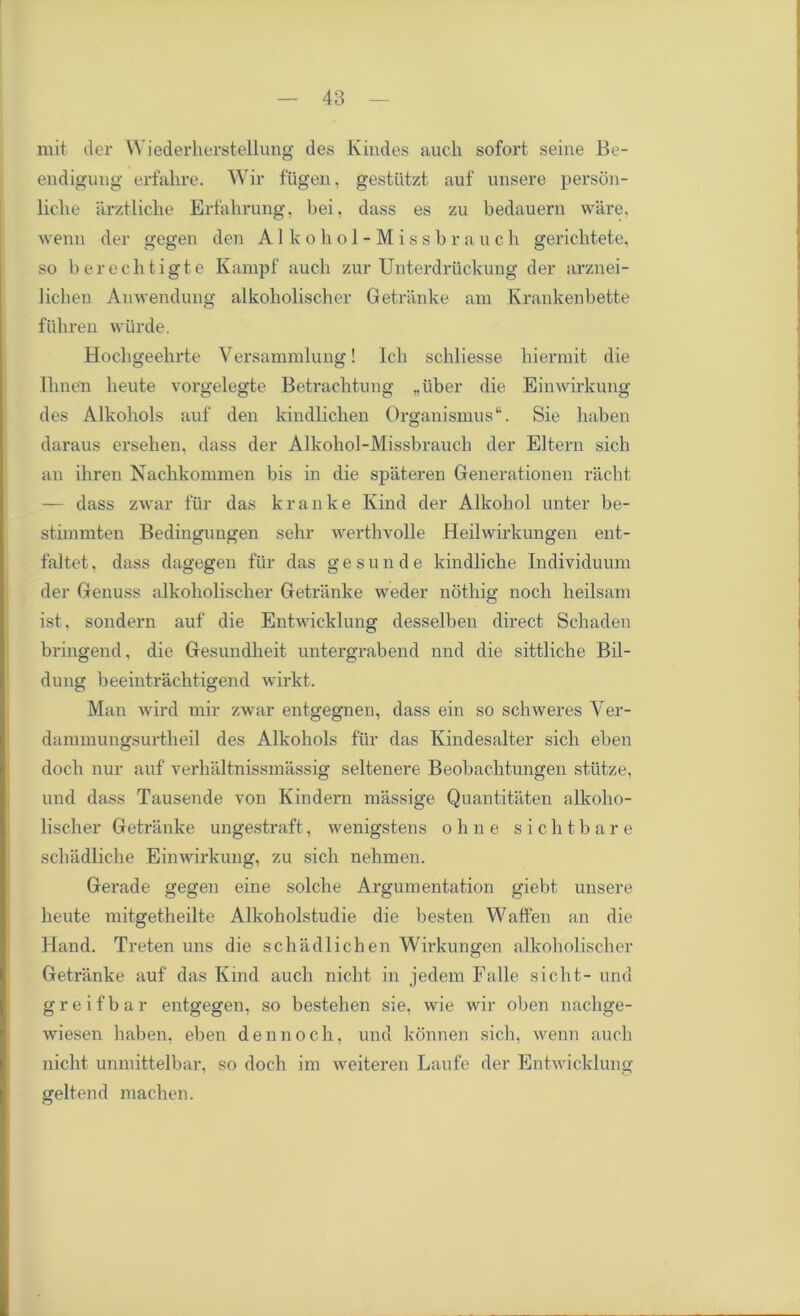 mit tier Wiederherstellung des Kindes aucli sofort seine Be- endigung erfahre. Wir ftigen, gestiitzt auf unsere person- lielie arztliche Erf ah rung, bei, dass es zu bedauern ware, wenn der gegen den Allcohol-Missbrauch. gerichtete, so berechtigte Kampf aucli zur Unterdruckung der arznei- lichen Anwendung alkoholischer Getranke am Krankenbette fiihren wiirde. Hochgeelirte Versammlung! Ich schliesse hiermit die Ilmen lieute vorgelegte Betrachtung „iiber die Einwirkung des Alkohols auf den kindlichen Organismus*4. Sie haben daraus ersehen. dass der Allcohol-Missbrauch der Eltern sich an ihren Nachkommen bis in die spateren Generationen racht — dass zwar fur das kralike Kind der Alkohol unter be- stimmten Bedingungen sehr werthvolle Heilwirkungen ent- faltet, dass dagegen fiir das gesunde kindliche Individuum der Genuss alkoholischer Getranke weder notkig noch lieilsam ist. sondern auf die Entwicklung desselben direct Schaden bringend, die Gesundheit untergrabend nnd die sittliche Bil- dung beeintrachtigend wirkt. Man wird mir zwar entgegnen, dass ein so schweres Ver- dammungsurtheil des Alkohols fur das Kindesalter sich eben doch nur auf verhaltnissmassig seltenere Beobachtungen stutze, und dass Tausende von Kindern massige Quantitaten alkoho- lischer Getranke ungestraft, wenigstens ohne sichtbare schadliche Einwirkung, zu sich nehmen. Gerade gegen eine solche Argumentation giebt, unsere heute mitgetheilte Alkoholstudie die besten Waffen an die Hand. Treten uns die schadlichen Wirkungen alkoholischer Getranke auf das Kind aucli nicht in jedem Falle sicht- und greifbar entgegen, so bestehen sie, wie wir oben nachge- wiesen haben, eben den noch, und konnen sich, wenn auch nicht unmittelbar, so doch im weiteren Laufe der Entwicklung geltend machen.
