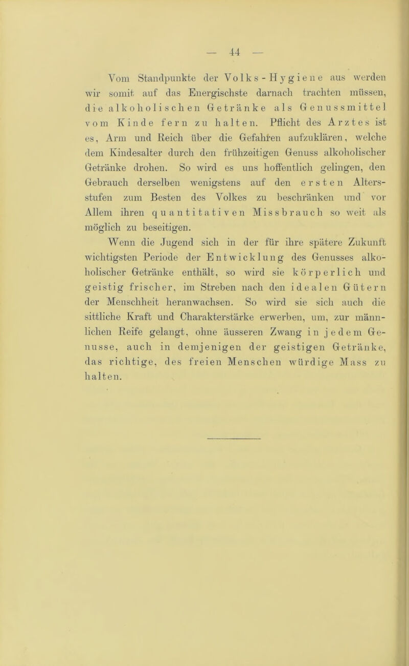 Vom Standpunkte cler Volks-Hygiene aus werden wir somit, auf das Energischste darnach trachten mtissen, die alkoholisclien Getranke a 1 s Genussmittel v o m K i n d e fern z u h a 11 e n. Pflicht des A r z t e s ist es, Arm und Reich iiber die Gefahfen aufzuklaren, welche dem Kindesalter durcli den friihzeitigen Genuss alkoholischer Getranke drohen. So wil'd es uns hoffentlich gelingen, den Gebrauch derselben Avenigstens auf den e r s t e n Alters- stufen zum Besten des Volkes zu beschranken und vor Allem ihren quantitativen Missbrauch so weit als moglich zu beseitigen. Wenn die Jugend sich in der fur ilire spatere Zukunft wichtigsten Periode der Entwicklung des Genusses alko- holischer Getranke enthalt, so wird sie korperlich und g e i s t i g f ri s c h e r, im Streben nach den i d e a 1 e n G u t e r n der Menschheit heranwachsen. So wird sie sich auch die sittliche Kraft und Charakterstarke erwerben, um, zur mann- lichen Reife gelangt, ohne iiusseren Zwang in jedem Ge- nusse, auch in demjenigen der geistigen Getranke, das richtige, des freien Menschen wurdige Mass zu halten.