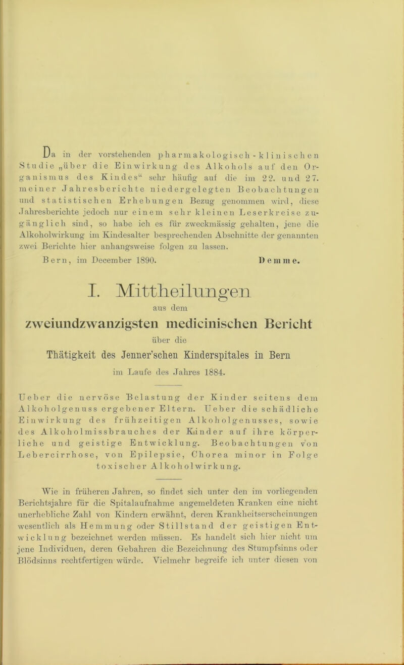 Da in der vorstehenden pharmakologisch-klin isohen .Stu die „uber die Einwirkung des Alkohols auf den Or- ganism ns des Kindes“ selir haufig auf die im 2 2. and 2 7. meiner Jahresberichte niedergelegten Beobachtungen und statistischen Erhebungen Bezug genommen wird, diese .1 ahresberichte jedoch nur einem selir k 1 einen Leserkreise z u- gfinglich sind, so liabe ich es fur zweekmassig gehalten, jene die Alkoholwirkung im Kindesalter besprechenden Abschnitte der genannten zwei Berichte bier anbangsweise folgen zu lassen. Bern, im December 1890. D e in m e. I. Mittheilom sfen O aus clem zweiundzwanzigsten medicinischen Bericht iiber die Tliatigkeit des Jenner’sclieii Kinderspitales in Bern im Laufe des .Tahres 1884. Ueber die nervose Belastung der Kinder seitens deni Alkoholgenuss ergebener Eltern. Ueber die schiidliche Einwirkung des friihzeitigen Alkoholgenusses, sowie des Alkoholmissbrauches der K»in der auf ihre kdrper- liche und geistige Entwieklung. Beobachtungen von Lebercirrhose, von Epilepsie, Chorea minor in Folge t o x i s c h e r Alkoholwirkung. AVie in friiheren Jaliren, so findet sich unter den im vorliegenden Berichtsjahre fur die Spitalaufnahme angemeldeten Krankcn eine nicht unerheblichc Zahl von Kindem erwahnt, deren Krankheitserscheinungen wesentlich als Hemmung oder Stillstand der geistigen Ent- wicklung bezeichnet werden miissen. Es handelt sich bier nicht um jene Individuen, deren Gebahren die Bezeiclinung des Stumpfsinns oder Blddsinns rechtfertigen wiirde. Vielmehr begreife ich unter diesen von
