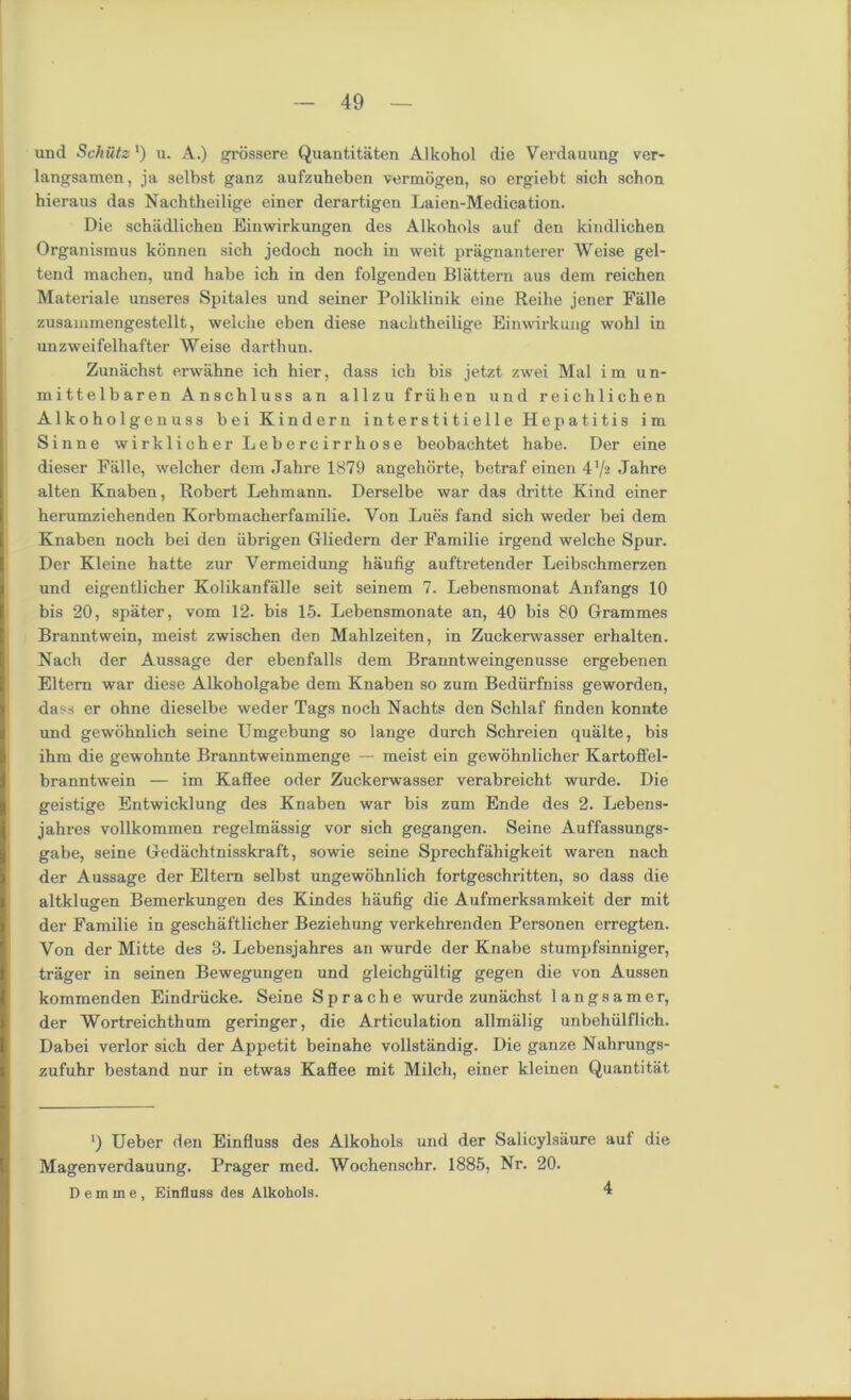 und Schiltz') u. A.) grossere Quantitaten Alkohol die Verdauung ver- langsamen, ja selbst. ganz aufzuheben vermogen, so ergiebt sich schon hieraus das Nachtheilige einer derartigen Laien-Medication. Die schadlichen Einwirkungen des Alkohols auf den kindlichen Organismus konnen sich jedoch noch in weit pragnanterer Weise gel- tend machen, und habe ich in den folgenden Blattern aus dem reichen Materiale unseres Spitales und seiner Poliklinik eine Reihe jener Falle zusammengestellt, welche eben diese nachtheilige Einwirkuug wohl in unzweifelhafter Weise darthun. Zunachst erwahne ich hier, dass ich bis jetzt zwei Mai i in un- mittelbaren Anschluss an allzu friihen und reichlichen Alkoholgenuss bei Kindern interstitielle Hepatitis im Sinne wirklicherLebercirrhose beobachtet habe. Der eine dieser Falle, welcher dem Jahre 1879 angehorte, betraf einen 4'/a Jahre alten Knaben, Robert Lehmann. Derselbe war das dritte Kind einer herumziehenden Korbmacherfamilie. Von Lues fand sich weder bei dem Knaben noch bei den iibrigen Gliedem der Familie irgend welche Spur. Der Kleine hatte zur Vermeidung haufig auftretender Leibschmerzen und eigentlicher Kolikanfalle seit seinem 7. Lebensmonat Anfangs 10 bis 20, spater, vom 12. bis 15. Lebensmonate an, 40 bis 80 Grammes Branntwein, meist zwischen den Mahlzeiten, in Zuckerwasser erhalten. Nach der Aussage der ebenfalls dem Branntweingenusse ergebenen Eltern war diese Alkoholgabe dem Knaben so zum Bediirfniss geworden, dass er ohne dieselbe weder Tags noch Nachts den Schlaf finden konnte und gewohnlich seine Umgebung so lange durch Schreien qualte, bis ihm die gewohnte Branntweinmenge — meist ein gewohnlicher Kartoffel- branntwein — im Kaffee oder Zuckerwasser verabreicht wurde. Die geistige Entwicklung des Knaben war bis zum Ende des 2. Lebens- jahres vollkommen regelmassig vor sich gegangen. Seine Auffassungs- gabe, seine Gedachtnisskraft, sowie seine Sprechfahigkeit waren nach der Aussage der Eltern selbst ungewohnlich fortgeschritten, so dass die altklugen Bemerkungen des Kindes haufig die Aufmerksamkeit der mit der Familie in geschaftlicher Beziehung verkehrenden Personen erregten. Yon der Mitte des 3. Lebensjahres an wurde der Knabe stumpfsinniger, trager in seinen Bewegungen und gleichgiiltig gegen die von Aussen kommenden Eindriicke. Seine Sprache wurde zunachst langsamer, der Wortreichthum geringer, die Articulation allmalig unbehiilflich. Dabei verlor sich der Appetit beinahe vollstandig. Die ganze Nahrungs- zufuhr bestand nur in etwas Kaffee mit Milch, einer kleinen Quantitat Ueber den Einfluss des Alkohols und der Salicylsiiure auf die Magenverdauung. Prager med. Wochenschr. 1885, Nr. 20. Demme, Einfluss des Alkohols. 4
