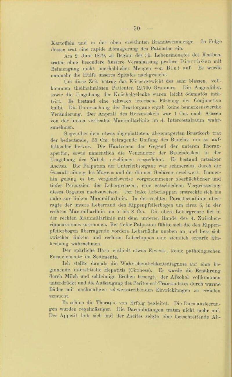 Kartoffeln und in der oben erwahnten Branntweinmenge. In Folge dessen trat eine rapide Abmagerung des Patienten ein. Am 2. .Tuni 1879, zu Beginn des 50. Lebensmonates des Knaben, traten olnie besondere aussere Yeranlassung profuse Diarrhoen mit Beimengung nicht unerheblicher Mengen von B1 u t auf. Es wurde nunmehr die Hiilfe unseres Spitales nachgesucht. Urn diese Zeit betrug das Korpergewiclit des sehr blassen, voll- kommen theilnahmlosen Patienten 12.700 Grammes. Die Augenlider, sowie die Dmgebung der Knochelgelenke waren leicht ddematds infil- trirt. Es bestand eine schwach icterisclie Farbung der Conjunctiva bulbi. Die Untersucbung der Brustorgane ergab keine bemerkenswerthe Veranderung. Der Anprall des Herzmuskels war 1 Cm. nach Aussen von der linken verticalen Mammillarlinie im 4. Intercostalraum wahr- zunehmen. Gegeniiber dem etwas abgeplatteten, abgemagerten Brustkorb trat der bedeutende, 59 Cm. betragende Umfang des Bauches um so auf- fallender hervor. Die Hautvenen der Gegend der unteren Tliorax- apertur, sowie namentlich die Yenennetze der Bauchdecken in der Umgebung des Nabels erschienen ausgedehnt. Es bestand massiger Ascites. Die Palpation der Unterleibsorgane war schmerzlos, durcli die Gasauftreibung des Magens und der diinneu Gedarme erschwert. Immer- liin gelang es bei vergleiclisweise vorgenommener oberflachlicher und tiefer Percussion der Lebergreuzen, eine entschiedene Yergrbsserung dieses Organes nachzuweisen. Der linke Leberlappen erstreckte sich bis nake zur linken Mammillarlinie. In der rechten Parasternallinie iiber- ragte der untere Leberrand den Rippenpfeilerbogen um circa 6, in der rechten Mammillarlinie um 7 bis 8 Cm. Die obere Lebergrenze fiel in der rechten Mammillarlinie mit dem unteren Rande des 4. Zwischen- rippenraumes zusammen. Bei tiefer Palpation fiihlte sich die den Rippen- pfeilerbogen iiberragende vordere Leberflache uneben an und liess sich zwisehen linkem und rechtem Leberlappen eine ziemlich scharfe Ein- kerbung wahrnehmen. Der sparliche Harn enthielt etwas Eiweiss, keine pathologischen Formelemente im Sedimente. Ich stellte damals die Wahrscheinlichkeitsdiagnose auf eine be- ginnende interstitielle Hepatitis (Cirrhose). Es wurde die Erniihrung durcli Milch und schleimige Briihen besorgt, der Alkohol vollkommen unterdriickt und die Aufsaugung des Peritoneal-Transsudates durch warme Bader mit nachmaligen schweisstreibenden Einwicklungen zu erzielen versucht. Es schien die Therapie von Erfolg begleitet. Die Darmausleerun- gen wurden regelmassiger. Die Darmblutungen traten nicht mehr auf. Der Appetit hob sich und der Ascites zeigtc eine fortschreitende Ab-
