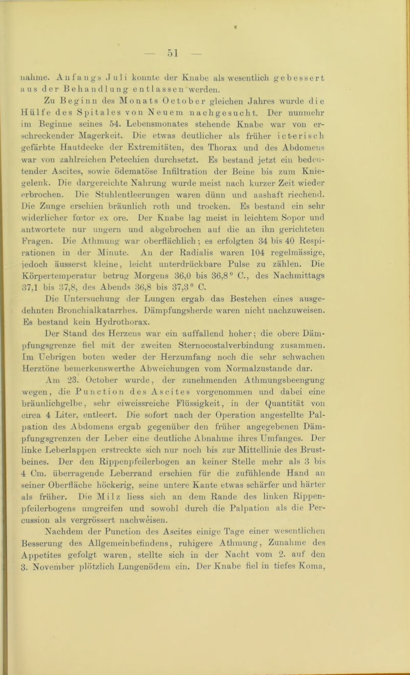 nahme. An fangs J u 1 i konute der Knabe als wesentlicli gebessert a us der B e h a n d 1 u n g e n 11 a s s e u werden. Zu Beginn des Monats October gleichen Jalires wurde die Hiilfe des Spitales von Neuem nachgesucht. Der numnehr im Beginne seines 54. Lebensmonates stehende Knabe war von er- sclireckender Magerkeit. Die etwas deutlicher als friilier icfreriseh gefarbte Hautdeeke der Extremitaten, des Thorax and des Abdomens war von zahlreichen Petechien durchsetzt. Es bestand jetzt ein bedcu- tender Ascites, sowie odematose Infiltration der Beine bis zum Knie- gelenk. Die dargereichte Nahrung wurde meist nach kurzer Zeit wieder erbrochen. Die Stuklentleerungen waren diinn und aashaft riechend. Die Zunge erscbien braunlich roth und trocken. Es bestand ein selir widerlicher fcetor ex ore. Der Knabe lag meist in leichtem Sopor und antwortete nur ungem und abgebrochen auf die an ihn gerichteten Fragen. Die Athmung war obei'flachlich; es erfolgten 34 bis 40 Respi- rationen in der Minute. An der Radialis waren 104 regelmassige, jedoch ausserst kleiue, leicht unterdruckbare Pulse zu zahlen. Die Korpertemperatur betrug Morgens 36,0 bis 36,8° C., des Nachmittags 37,1 bis 37,8, des Abends 36,8 bis 87,3° C. Die Untersuchung der Lungen ergab das Bestehen eines ausge- dehnten Bronchialkatarrlies. Dampfungsherde waren nicht nachzuweisen. Es bestand kein Hydrothorax. Der Stand des Herzens war ein auffallend holier; die obere Dam- pfungsgrenze fiel mit der zweiten Sternocostalverbindung zusammen. Im Uebrigen boten weder der Herzumfang noch die sehr schwaclien Herztcine bemerkenswerthe Abweichungen vom Normalzustande dar. Am 23. October wurde, der zunehmenden Athmungsbeengung wegen, die Punotion des Ascites vorgcnommen und dabei eine braunlichgelbe, sehr eiweissreiche Fliissigkeit, in der Quantitat von circa 4 Liter, entleert. Die sofort nach der Operation angestellte Pal- pation des Abdomens ergab gegenuber den fruher angegebenen Dam- pfungsgrenzen der Leber eine deutliche Abnahme ihres Umfanges. Der linke Leberlappen erstreckte sich nur noch bis zur Mittcllinie des Brust- beines. Der den Rippenpfeilerbogen an keiner Stelle mehr als 3 bis 4 Cm. iiberragende Leberrand erschien f'iir die zufiihlende Hand an seiner Oberflache hockerig, seine untere Kante etwas scharfer und barter als fruher. Die Milz Hess sich an dem Rande des linken Rippen- pfeilerbogens umgreifen und sowohl durch die Palpation als die Per- cussion als vergrossert nachweisen. Nachdem der Punction des Ascites einige Tage einer wesentlichen Besserung des Allgemeinbcfindens, ruhigere Athmung, Zunahme des Appetites gefolgt waren, stellte sich in der Nacht vom 2. auf den