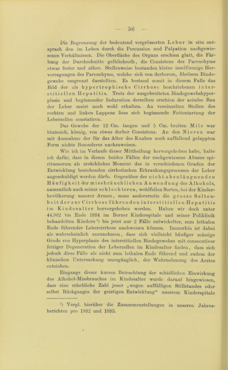 Die Begrenzung der bedeutend vergrosserten Leber in situ ent- sprach den im Leben durch die Percussion und Palpation nachgewie- senen Verbaltnissen. Die Oberflache des Organs erschien glatt, die Far- bung der Durchsehnitte gelblichrotb, die Consistenz des Pai'enchyms etwas fester und zither. Stellenweise bestanden kleine inselfbrmige Her- vorragungen des Parenchyms, welche sicb von derberem, fibrosem Binde- gewebe umgrenzt darstellten. Es bestand somit in diesem Falle das Bild der als hypertr ophisch e Cirrhose beschriebenen inter- stitiellen Hepatitis. Trotz der ausgebreiteten Bindegewebshyper- plasie und begirmender Induration derselben erschien der acinose Bau der Leber meist noch wohl erhalten. An vereinzelten Stellen des rechten und linken Lappens liess sich beginnende Fettentartung der Leberzellen constatiren. Das Gewebe der 12 Cm. langen und 5 Cm. breiten Milz war blutreich, komig, von etwas derber Consistenz. An den N i e r e n war ruit Ausnahme der fur das Alter des Knaben noch auffallend gelappten Form nichts Besonderes nachzuweisen. Wie ich im Verlaufe dieser Mittheilung hervorgehoben habe, halte ich dafiir, dass in diesen beiden Fallen der nachgewiesene Abusus spi- rituosorum als ursachliches Moment des in verschiedenen Graden der Entwicklung bestelienden cirrhotischen Erkrankungsprocesses der Leber angeschuldigt werden diirfe. Gegenuber der nicht abzulaugnenden Haufigkeit der missbrauchlichen Anwendung des Alkohols, namentlich auch seiner schlechteren, wolilfeilen Sorten,bei derKinder- bevolkerung unserer Armen, muss andererseits die grosse Selten- heit der zur Cirrhose fiihrenden interstitiellen Hepatitis i m Kin desalter hervorgehoben werden. Haben wir doch unter 44,962 bis Ende 1884 im Berner Kinderspitale und seiner Poliklinik behandelten Kindern ’) bis jetzt nur 2 Falle entwickelter, zum lethalen Ende fiihrender Lebercirrhose nachweisen kbnnen. Immerhin ist dabei als walirscheinlich anzunehmen, dass sich vielleicht haufiger massige Grade von Hyperplasie des interstitiellen Bindegewebes mit consecutiver fettiger Degeneration der Leberzellen im Ivindesalter fiudeu, dass sich jedoch diese Falle als nicht zum lethalen Ende fiihrend und zudem der klinischen Untersuchung unzuganglich, der Wahmehmung des Arztes entziehen. Eingangs dieser kurzen Betrachtung der schadlichen Einwirkung des Alkohol-Missbrauches im Kindesalter wurde darauf hingewiesen, dass eine erhebliche Zahl jener „wegen auffalligen Stillstandes oder selbst Riickganges der geistigen Entwicklung unserem Kinderspitale ‘) Vergl. hieriiber die Zusammenstellungen in miseren Jahres- berichten pro 1882 und 1883.