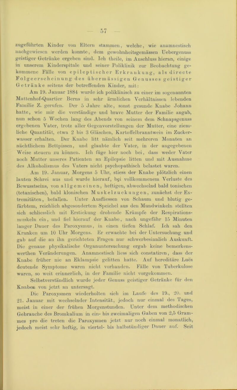 zugeiiihrten Kinder von Eltcrn stammen, welche, wie anamnostisch nachgewiesen vverden konnte, dem gewohnheitsgemassen Uebergenuss geistiger Getranke ergeben sind. Ich theile, im Anschluss hieran, einige in unserem Kinderspitale und seiner Poliklinik zur Beobachtung ge- koimnene Falle von epileptischer Erkrankung, alsdirecte Folgeerscheinung des ubermassigen Genusses geistiger Getriinke seitens der betreffenden Kinder, mit: Ain 19. .Januar 1884 wurde ich poliklinisch zu einer im sogenannten Mattenhof-Quartier Berns in sehr armlichen Verhaltnissen lebeuden Fainilie Z. gerufen. Der 5 Jalire alte, sonst gesunde Kuabe Johann hatte, wie mir die verstandige und brave Mutter der Familie angab, nun schon 5 Wochen lang des Abends von seinein dem Schnapsgenuss ergcbenen Yater, trotz aller Gegenvorstellungen der Mutter, eine zieni- liche Quantitat, etwa 2 bis 3 Glasehen, Ivartoffelbranntwein im Zucker- wasser erhalten. Der Knabe litt namlich seit mehreren Monaten an nachtlichem Bettpissen, und glaubte der Vater, in der angegebenen Weise steuern zu kbnnen. Ich fiige hier noch bei, dass weder Yater nocli Mutter unseres Patienten an Epilepsie litten und mit Ausnahme des Alkoholismus des Vaters nicht psychopathiscli belastet waren. Am 19. Januar, Morgens 5 Uhr, stiess der Knabe plotzlich einen lauten Schrei aus und wurde hierauf, bgi vollkommenem Verluste des Bewusstseins, von a 11 g e m einen, heltigen, abwechselnd bald tonischen (tetanischen), bald klonischen Muskelzuckungen, zunachst der Ex- tremitaten, befallen. Enter Ausfliessen von Schaum und blutig ge- farbtem, r'eichlich abgesondertem Speichel aus den Mundwinkeln stellten sich schliesslich mit Erstickung drohende Krampfe der Respirations- muskeln ein, und fiel hierauf der Knabe, nach ungefahr 15 Minuten langer Dauer des Paroxysmus, in einen tiefen Schlaf'. Ich sail den Kranken um 10 Uhr Morgens. Er erwachte bei der Untersuchung und gab auf die an ihn gerichteten Fragen nur schwerbesinnlich Auskunft. Die genaue physikalische Organuntersuchung ergab koine bemerkens- werthen Veranderungen. Anamnestisch liess sich constatiren, dass der Knabe friiher nie an Eklampsie gelitten hatte. Auf hereditare Lues deutemle Symptome waren nicht vorhanden. Falle von Tuberkulose waren, so weit erinnerlich, in der Familie nicht vorgekommen. Selbstverstandlieh wurde jeder Genuss geistiger Getriinke fur den Knaben von jetzt an untersagt. Die Paroxysmen wiederholten sich im Laufe des 19., 20. und 21. Januar mit wechselnder Intensitat, jedoch nur einmal des Pages, meist in einer der friihen Morgenstundcn. Unter dem methodischen Gebrauche des Bromkalium in ein- bis zweimaligen Gaben von 2,5 Gram- mes pro die treten die Paroxysmen jetzt nur noch einmal monatlich, jedoch meist sehr lieftig, in viertel- bis halbstiindiger Dauer auf. Seit
