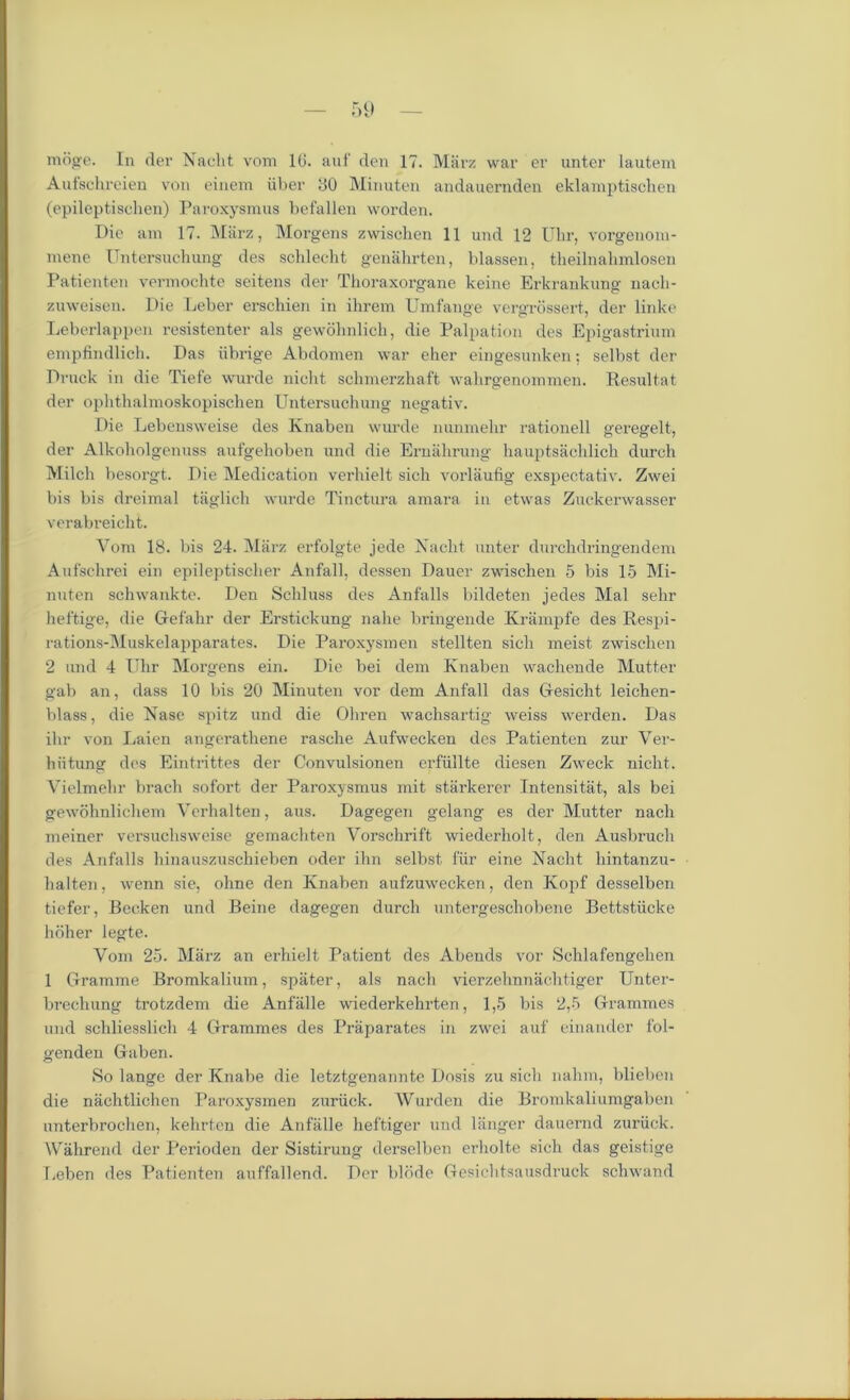mdge. In der Naclit vom 10. auf den 17. Marz war er unter lautein Autschreien von einem iiber 00 Minuten andauernden eklamptischen (epileptischen) Paroxysmus befallen worden. Die am 17. Miirz, Morgens zwischen 11 und 12 Uhr, vorgenom- mene Untersuchung des schlecht genahrten, blassen, theilnahmlosen Patienten vermochte seitens der Thoraxorgane keine Erkrankung naeli- zuweisen. Die Leber erschien in ihrem Umfange vergrossert, der linke Leberlappen resistenter als gewohnlich, die Palpation des Epigastrium empfindlich. Das iibrige Abdomen war eher eingesunken; selbst der Druck in die Tiefe wurde nicht schmerzhaft walirgenommen. Resultat der ophthalmoskopischen Untersuchung negativ. Die Lebensweise des Knaben wurde nunmehr rationell geregelt, der Alkoholgenuss aufgehoben und die Ernahrung hauptsachlich durch Milch besorgt. Die Medication verhielt sich vorlaufig exspectativ. Zwei bis bis dreimal taglich wurde Tinctura amara in etwas Zuckerwasser verabreicht. Vom 18. bis 24. Miirz erfolgte jede Naclit unter durclidringendem Aufschrei ein epileptischer Anfall, dessen Dauer zwischen 5 bis 15 Mi- nuten schwankte. Den Schluss des Anfalls bildeten jedes Mai sehr heftige, die Gefahr der Erstickung nahe bringende Krampfe des Respi- rations-Muskelapparates. Die Paroxysmen stellten sich meist zwischen 2 und 4 Uhr Morgens ein. Die bei dem Knaben wachende Mutter gab an, dass 10 bis 20 Minuten vor dem Anfall das Gesicht leichen- blass, die Nase spitz und die Ohren wachsartig weiss werden. Das ihr von Laien angerathene rasche Aufwecken des Patienten zur Ver- hiitung des Eintrittes der Convulsionen erfiillte diesen Zweck nicht. Vielmehr brach sofort der Paroxysmus mit starkerer Intensitat, als bei gewohnlichem Verhalten, aus. Dagegen gelang es der Mutter nach meiner versuchsweise gemachten Vorschrift wiederholt, den Ausbruch des Anfalls hinauszuschieben oder ihn selbst fiir eine Nacht hintanzu- halten, wenn sie, ohne den Knaben aufzuwecken, den Kopf desselben tiefer, Becken und Beine dagegen durch untergeschobene Bettstiicke hbher legte. Vom 25. Marz an erhielt Patient des Abends vor Schlafengehen 1 Gramme Bromkalium, spater, als nach vierzehnnachtiger Unter- brechung trotzdem die Anfalle wiederkehrten, 1,5 bis 2,5 Grammes und schliesslich 4 Grammes des Praparates in zwei auf einander f'ol- genden Gaben. So lange der Knabe die letztgenannte Dosis zu sich nahm, blieben die niichtlichen Paroxysmen zuriick. Warden die Bromkaliumgaben unterbrochen, kehrten die Anfalle heftiger und 1 huger dauernd zuriick. Wahrend der Perioden der Sistirung derselben erholte sich das geistige Leben des Patienten auffallend. Der blbde Gesichtsausdruck schwand