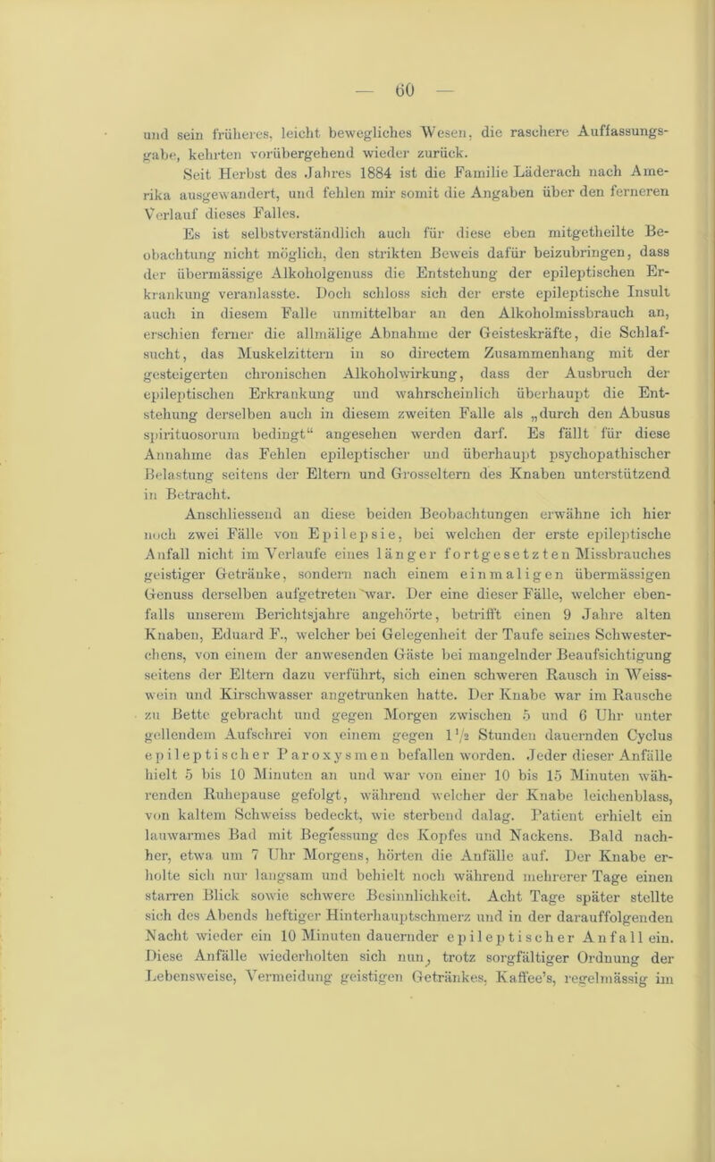 und sein friiheres, leicht bewegliches Wesen. die rasehere Auffassungs- gabe, kehrten voriibergehend wieder zuriick. Seit Herbst des Jab res 1884 ist die Familie Laderach nach Ame- rika ausgewandert, und feblen mir soinit die Angaben liber den ferneren Verlauf dieses Falles. Es ist selbstverstandlich auch fiir diese eben mitgetheilte Be- obachtung nicht moglich, den strikten Beweis dafiir beizubringen, dass der iibermassige Alkoliolgenuss die EntstebuDg der epileptischen Er- krankung veranlasste. I)och scliloss sieh der erste epileptische Insult auch in diesem Falle unmittelbar an den Alkoholmissbrauch an, erschien ferner die allmalige Abnahme der Geisteskrafte, die Schlaf- sucht, das Muskelzittern in so directem Zusammenhang mit der gesteigerten chronischen Alkoholwirkung, dass der Ausbruch der epileptischen Erkrankung und wahrscheinlich iiberhaupt die Ent- stehung derselben aucli in diesem zweiten Falle als „durch den Abusus spirituosorum bedingt11 angesehen werden darf. Es fallt fiir diese Annahme das Feblen epileptischer und iiberhaupt psycliopathischer Belastung seitens der Eltern und Grosseltern des Knaben unterstiitzend in Betracht. Anschliessend an diese beiden Beobachtungen erwahne ich hier noch zwei Falle von Epilepsie, bei welchen der erste epileptische Anfall nicht im Yerlaufe eiues langer f ortgesetz ten Missbrauches geistiger Getrauke, sondern nach einem einmaligen iibermiissigen Genuss derselben aufgetreten 'war. Der eine dieser Falle, welcher eben- falls unserem Berichtsjahre angehdrte, betrifft einen 9 Jahre alten Knaben, Eduard F., welcher bei Gelegenlieit der Taufe seines Scliwester- ehens, von einem der anwesenden Gaste bei mangelnder Beaufsichtigung seitens der Eltern dazu verfiihrt, sich einen schweren Rausch in Weiss- wein und Kirschwasser angetrunken hatte. Der Knabe war im Rausche zu Bette gebracht und gegen Morgen zwischen 5 und 6 Uhr unter gellendem Aufschrei von einem gegen 1 ’/a Stunden dauernden Cyclus epileptischer Paroxysmen befallen worden. Jeder dieser Anfiille hielt 5 bis 10 Minuten an und war von einer 10 bis 15 Minuten wah- renden Ruhepause gefolgt, walirend welcher der Knabe leichenblass, von kaltem Schweiss bedeckt, wie sterbend dalag. Patient erhielt ein lauwarmes Bad mit Begfessung des Ivopfes und Nackens. Bald nach- ber, etwa um 7 Uhr Morgens, liorten die Anfiille auf. Der Knabe er- holte sich nur langsam und behielt noch walirend mehrerer Tage einen starren Blick sowie schwere Besinnlichkeit. Aclit Tage spater stellte sich des Abends heftiger Hinterhauptschmerz und in der darauffolgenden Nacht wieder ein 10 Minuten dauernder epileptischer Anfall ein. Diese Anfalle wiederholten sich nun, trotz sorgfaltiger Ordnung der Lebensweise, Vermeidung geistigen Getrankes, Kaffee’s, regelmassig im