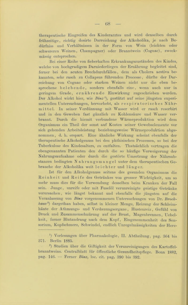 — <58 — tkerapeutische Eingreifen des Kinderarztes und wird denselben durcli friihzeitige, richtig dosirte Darreichung der Alkoholika, je nach Be- diirfniss und Verhaltnissen in der Form von Wein (leichten oder schwereren Weinen, Champagner) oder Branntwein (Cognac), zweck- massig entsprochen. Bei einer Reihe von fieberkaften Erkrankungszustanden des Kindes, welcke von kockgradigem Darniederliegen der Ernahrung begleitet sind, ferner bei den acuten Brechdurchfallen, dem als Cholera aestiva be- kannten, sekr rasck zu Collapsus fiihrenden Processe, diirfte der Dar- reichung von Cognac oder starken Weinen nicht nur die eben be- sprockene belebende, sondern ebenf'alls eine, wenn auck nur in geringem Grade, ernahrende Einwirkung zugeschrieben werden. Der Alkohol wirkt kier, vvie Binz *), gestiitzt auf seine jiingsten experi- mentellen Untersuckungen, hervorliebt, als respiratorisches Nakr- mittel. In seiner Yerdiinnung mit Wasser wird er rasck resorbirt und in den Geweben fast ganzlich zu Koklensaure und Wasser ver- brannt. Durch die hiemit verbundene Warmeproduktion wird dem Organismus ein Theil der sonst auf Kosten seiner Gewebselemente vor sick gehenden Arbeitsleistung beziekungsweise Warmeproduktion abge- nommen, d. k. erspart. Eine ahnliche Wirkung sckeint ebenfalls der therapeutiscke Alkoholgenuss bei den phthisiscken Prozessen, so bei der Tuberkulose des Kindesalters, zu entfalten. Tkatsacklick vertragen die ebengenannten Patienten den durch die so haufige Yerweigerung der Nakrungsaufnakme oder durcli die gcstorte Umsetzung der Nahrsub- stanzen bedingten N a h run gs m an gel uuter dem therapeutischen Ge- brauche der Alkoholika weit leickter und 1 anger. 1st fur den Alkoholgenuss seitens des gesunden Organismus die Reinheit und Reife des Getrankes von grosser Wichtigkeit, um so mehr muss dies ftir die Verwendung desselben beim Kranken der Fall sein. Junge, unreife oder mit Fuselbl verunreinigte geistige Getranke verursachen, wie langst bekannt und ebenfalls die jiingsten auf die Veranlassung von Binz vorgenommenen Untersuckungen von Dr. Brock- haus* 2) dargethan haben, selbst in kleiner Menge, Reizung der Sckleim- haute der Athmungs- und Verdauungsorgane, Hustenreiz, Gefiihl von Druck und Zusammenschniirung auf der Brust, Magenbrennen, Uebel- keit, ferner Blutandrang nack dem Kopf, Eingenommenkeit des Sen- sorium, Kopfschmerz, Schwindel, endlick Unregelmassigkeiten der Herz- Vorlesungen iiber Pkarmakologie, II. Abtkeilung, pag. 304 bis 371. Berlin 1885. 2) Studien iiber die Gil'tigkeit der Verunreinigungen des Kartoffel- branntweins. Centralblatt fiir dffentlicke Gesundkeitspdege. Bonn 1882, pag. 146. — Ferner Binz, loc. cit. pag. 390 bis 392.
