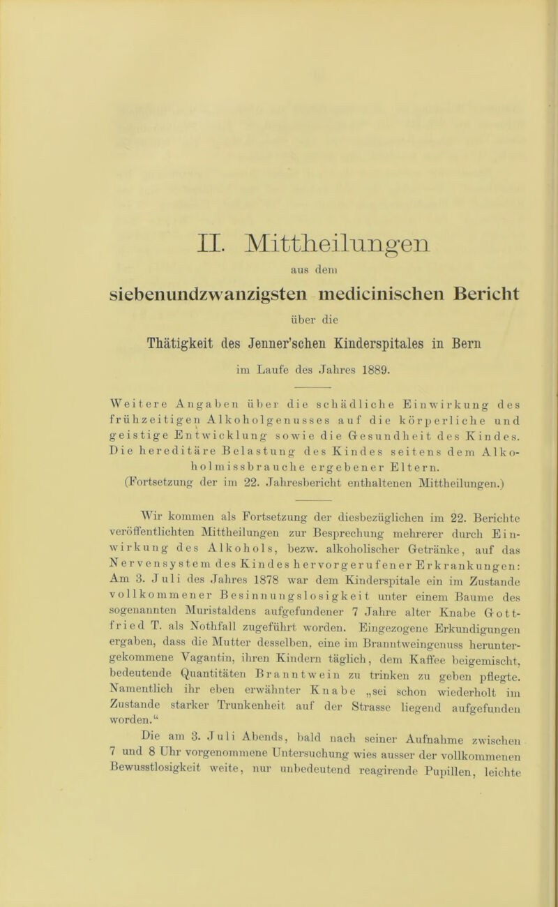 II. Mittheilungen aus deni siebenundzwanzigsten medicinischen Bericlit iiber die Thatigkeit ties Jenner’schen Kinderspitales in Bern im Laufe des Jahres 1889. Wei t er e Angaben ii b er die schadliche Einwirkung des friikzeitigen Alkoliolgenusses auf die korperliclie und geistige Entwicklung sowie die Gesundheit des Ivindes. Die hereditare Belastung des Ivindes seitens dem A1 k o- holmissbrauche ergebener Eltern. (Fortsetzung der im 22. Jakresbericht enthaltenen Mittheilungen.) Wir kommen als Fortsetzung der diesbeziigliclien im 22. Bericbte verbffentlichten Mittheilungen zur Besprechung mehrerer durch Ein- wirkung des A1 k o h o 1 s, bezw. alkoholischer Getriinke, auf das Nerve n system des Kin des liervorgerufener Erkrankungen: Am 3. Juli des Jahres 1878 war dem Kinderspitale ein im Zustande vollkommener Besinnungslosigkeit unter einem Baume des sogenannten Muristaldens aufgefundener 7 Jahre alter Knabe Gott- iried T. als Nothfall zugefiihrt worden. Eingezogene Erkundigungen ergaben, dass die Mutter desselben, eine im Branntweingenuss herunter- gekommene Vagantin, ikren Kindern taglich, dem Kaffee beigemischt, bedeutende Quantitaten Braun twein zu trinken zu geben pflegte. Namentlich ihr eben erwahnter Knabe „sei schon wiederholt im Zustande starker Trunkenheit auf der Strasse liegend aufgefunden worden.“ Die ain 3. Juli Abends, bald much seiner Aufnahme zwischen 7 und 8 Ukr vorgcnommene Untersuchung wies ausser der vollkommenen Bewusstlosigkeit weite, nur unbedeutend reagirende Pupillen, leichte