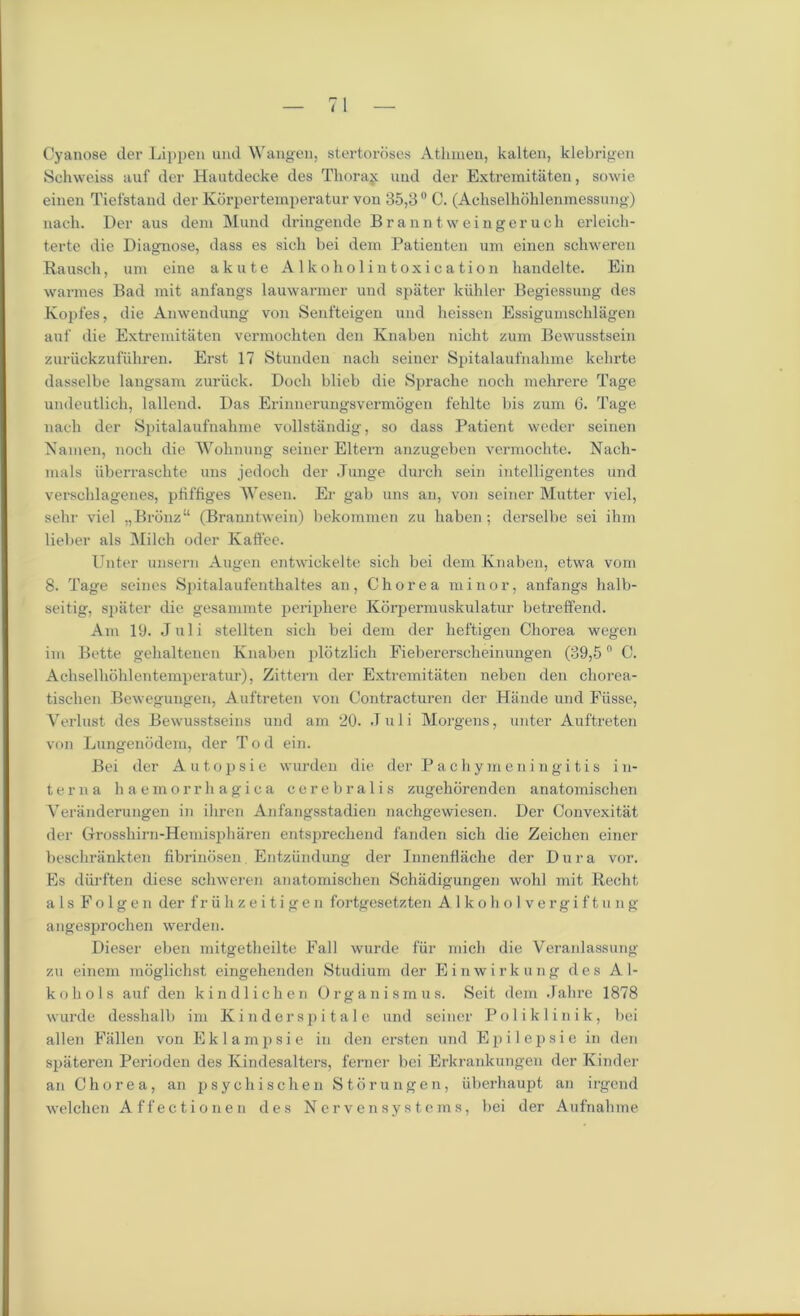 Cyanose der Lippen und Wangen, stertoroses Atlnnen, kalten, klebrigen Schweiss auf der Hautdecke des Thoraj uud der Extremitaten, sowie einen Tiefstand der Kdrpertemperatur von 35,3° C. (Achselkohlenmessung) nach. Der aus deni Mund dringende Branntweingeruch erleich- terte die Diagnose, dass es sich bei dem Patienten urn einen schweren Rausch, unr eine akute Alkoholintoxication handelte. Ein wannes Bad mit anfangs lauwarmer und spater kiihler Begiessung des Kopfes, die Amvendung von Senfteigen und heissen Essiguinschlagen auf die Extremitaten vermochten den Knaben nicht zum Bewusstsein zuriickzufuhren. Erst 17 Stunden nach seiner Spitalaufnahme kehrte dasselbe langsam zuriick. Dock blieb die Spraehe noch mehrere Tage undeutlich, lallend. Das Erinnerungsvermogen felilte bis zum 6. Tage nach der Spitalaufnahme vollstandig, so dass Patient weder seinen Namen, noch die Wohnung seiner Eltem anzugeben vermochte. Nach- mals uberraschte uns jedoch der Junge durch sein intelligentes und verschlagenes, pfiffiges Wesen. Er gab uns an, von seiner Mutter viel, selrr viel „Bronz“ (Branntwein) bekommen zu liaben ; derselbe sei ihm lieber als Milch oder Kaffee. Unter unsern Augen entwickelte sich bei dem Knaben, etwa vom 8. Tage seines Spitalaufentlialtes an, Chorea minor, anfangs halb- seitig, spater die gesammte periphere Korpermuskulatur betreffend. Am 19. Juli stellten sich bei dem der heftigen Chorea wegen im Bette gehaltenen Knaben plotzlich Fiebererscheinungen (39,5n C. Achselhohlentemperatur), Zittern der Extremitaten neben den chorea- tischen Bewegungen, Auftreten von Contracturen der Hande und Fiisse, Yerlust des Bewusstseins und am 20. .T u 1 i Morgens, unter Auftreten von Lungenodem, der Tod ein. Bei der Autopsie wurden die der Pachymeningitis in- terna haemorrhagica cerebralis zugehorenden anatomischen Veranderungen in ihren Anfangsstadien nachgewiesen. Der Convexitat der Grrosshirn-Hemispharen entsprechend fanden sich die Zeichen einer beschrankten fibrinosen Entziindung der Innenflache der Dura vor. Es diirften diese schweren anatomischen Schadigungen wohl mit Recht als Fo 1 gen der friihzeitigen fortgesetzten Alkoholvergiftung angesprochen werden. Dieser eben mitgetheilte Fall wurde fiir micli die Veranlassung zu einem moglichst eingehenden Studium der Einwirkung des Al- kohols auf den kindlichen Organ ism us. Seit dem Jahre 1878 wurde desshalb im Kinderspitale und seiner Poliklinik, bei alien Fallen von E k 1 a m p s i e in den ersten und E p i 1 e p s i e in den spateren Perioden des Kindesalters, ferner bei Erkrankungen der Kinder an Chorea, an psychischen Storungen, iiberhaupt an irgend welchen Affectionen des Ncrvensystems, bei der Aufnahme