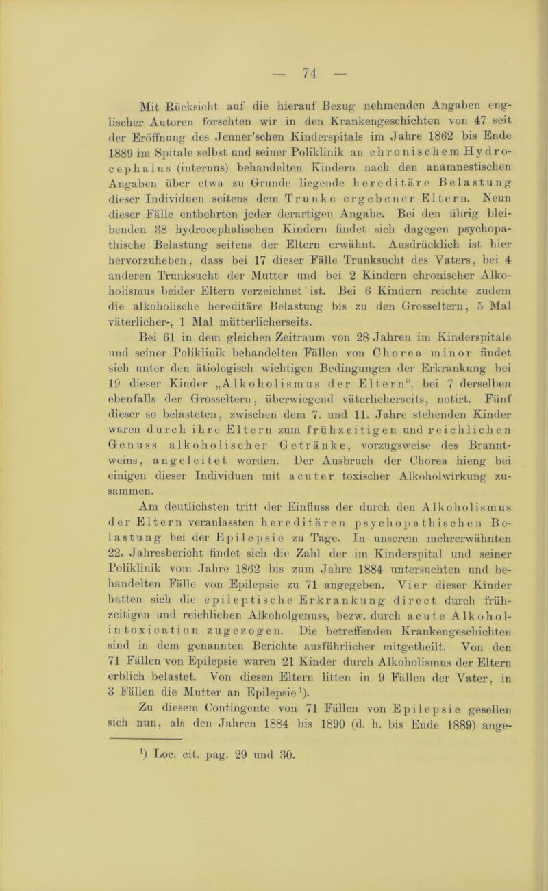 Mit Riicksiclit auf die kierauf Bezug nehmenden Angaben eng- lischer Autoren forsckten wir in den Krankengesckichten von 47 seit der Eroffnung des Jenner’schen Kinderspitals im Jahre 1862 bis Ende 1889 im Spitale selbst und seiner Poliklinik an chronischem Hy dro- cepbalus (internus) bebandeltcn Kindern nach den auamnestiscben Angaben iiber etwa zu Grande liegende hereditare Belastung dieser Individuen seitens dem Trunk e ergebener El tern. Neun dieser Falle entbebrten jeder derartigen Angabe. Bei den iibrig blei- benden 38 liydrocephalischen Kindern findet sich dagegen psychopa- thische Belastung seitens der Eltem erwaknt. Ausdriicklieh ist bier hervorzulieben, dass bei 17 dieser Falle Trunksuclit des Vaters, bei 4 anderen Trunksueht der Mutter und bei 2 Kindern chronischer Alko- liolismus beider Eltem verzeicbnet ist. Bei 6 Kindern reichte zudem die alkoholische hereditare Belastung bis zu den Grosseltern, 5 Mai vaterlicker-, 1 Mai mutterlicherseits. Bei 61 in dem gleichen Zeitraum von 28 .Taliren im Kinderspitale und seiner Poliklinik bekandelten Fallen von Chorea minor findet sich unter den atiologisch wichtigen Bedingungen der Erkrankung bei 19 dieser Kinder „A1 koholism us der Eltern“, bei 7 derselben ebenfalls der Grosseltern, iiberwiegend vaterlicherscits, notirt. Fiinf dieser so belasteten, zwisclien dem 7. und 11. Jahre stehenden Kinder waren durch ihre El tern zum fruhzeitigen und reich lichen Genuss alkoholischer Getranke, vorzugsweise des Brannt- weins, angel eitet worden. Der Ausbruch der Chorea hieng bei einigen dieser Individuen mit acuter toxiselier Alkoholwirkung zu- sammen. Am deutlichsten tritt der Einfluss der durch den Alkoholismus der Eltem veranlassten hereditaren psycho p at hischen Be- lastung bei der E p i 1 e p s i e zu Tage. In unserem mekrerwahnten 22. Jahresbericht findet sich die Zahl der im Kinderspital und seiner Poliklinik vom .Talire 1862 bis zum Jahre 1884 untersuchten und be- handelten Falle von Epilepsie zu 71 angegeben. Vier dieser Kinder batten sich die epileptische Erkrankung direct durcli friih- zeitigen und reichlichen Alkoholgenuss, bezw. durch acute Alkohol- intoxi cation zugezogen. Die betreffenden Krankengeschichten sind in dem genannten Berichte ausfiihrlicher mitgetheilt. Von den 71 Fallen von Epilepsie waren 21 Kinder durch Alkoholismus der El tern erblich belastet. Von diesen Eltern litten in 9 Fallen der Vater, in 3 Fallen die Mutter an Epilepsie'). Zu diesem Contingente von 71 Fallen von Epilepsie gesellen sich nun, als den .Taliren 1884 bis 1890 (d. h. bis Ende 1889) ange- !) Loc. cit. pag. 29 und 30.