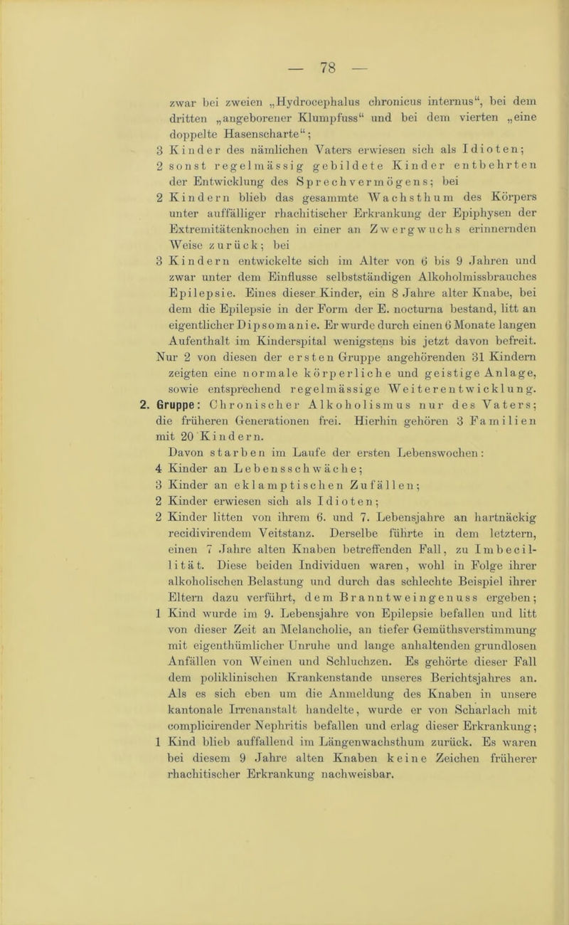 zwar bei zweien „Hydrocephalus chronicus internus“, bei dem dritten „angeborener K lump fuss “ und bei dem vierten „eine doppelte Hasenscharte“; 3 Kinder des namlichen Vaters erwiesen sicli als Idioten; 2 sonst regel massig gebildete Kinder entbehrten der Entwicklung des Sprechvermogens; bei 2 Kindern blieb das gesammte Wachsthum des Korpers unter auffalliger rhachitischer Erkrankung der Epiphysen der Extremitatenknochen in einer an Zwergwuclis erinnernden Weise zuriick; bei 3 Kin dem entwickelte sicli im Alter von 0 bis 9 .Jahren und zwar unter dem Einflusse selbststaudigen Alkoholmissbrauches Epilepsie. Eines dieser Kinder, ein 8 Jahre alter Knabe, bei dem die Epilepsie in der Form der E. nocturna bestand, litt an eigentlicher D ip s o m a ni e. Er wurde durch einen 6 Monate langen Aufenthalt im Kinderspital wenigstens bis jetzt davon befreit. Nur 2 von diesen der erstenGruppe angehdrenden 31 Kindem zeigten eine normale korperliche und geistige Anlage, sowie entsprechend regelmassige Weiteren twicklung. 2. Gruppe: Chroniscker Alko holism us nur des Vaters; die friiheren Generationen frei. Hierhin gehoren 3 Fa mi lien mit 20 K i n d e r n. Davon starben im Laufe der ersten Lebenswochen: 4 Kinder an Lebensschwache; 3 Kinder an eklamptischen Zufallen; 2 Kinder erwiesen sich als Idioten; 2 Kinder litten von ihrem 6. und 7. Lebensjahre an liartnackig recidivirendem Veitstanz. Derselbe fiihrte in dem letztern, einen 7 Jahre alten Knaben betreffenden Fall, zu Imbecil- 1 i t a t. Diese beiden Individuen waren, wohl in Folge ihrer alkoholischen Belastung und durch das schlechte Beispiel ihrer Eltern dazu verfiihrt, dem Branntweingenuss ergeben; 1 Kind wurde im 9. Lebensjahre von Epilepsie befallen und litt von dieser Zeit an Melancholie, an tiefer Gemiithsverstimmung mit eigenthiimlicher Unruhe und lange anhaltenden grundlosen Anfallen von Weinen und Scliluchzen. Es geliorte dieser Fall dem poliklinischen Krankenstande unseres Berichtsjahres an. Als es sich eben um die Anmeldung des Knaben in unsere kantonale Irrenanstalt handelte, wurde er von Scharlach mit complicirender Nephritis befallen underlag dieser Erkrankung; 1 Kind blieb auffallend im Langenwachsthum zuriick. Es waren bei diesem 9 Jahre alten Knaben keine Zeichen fruherer rhachitischer Erkrankung nachweisbar.