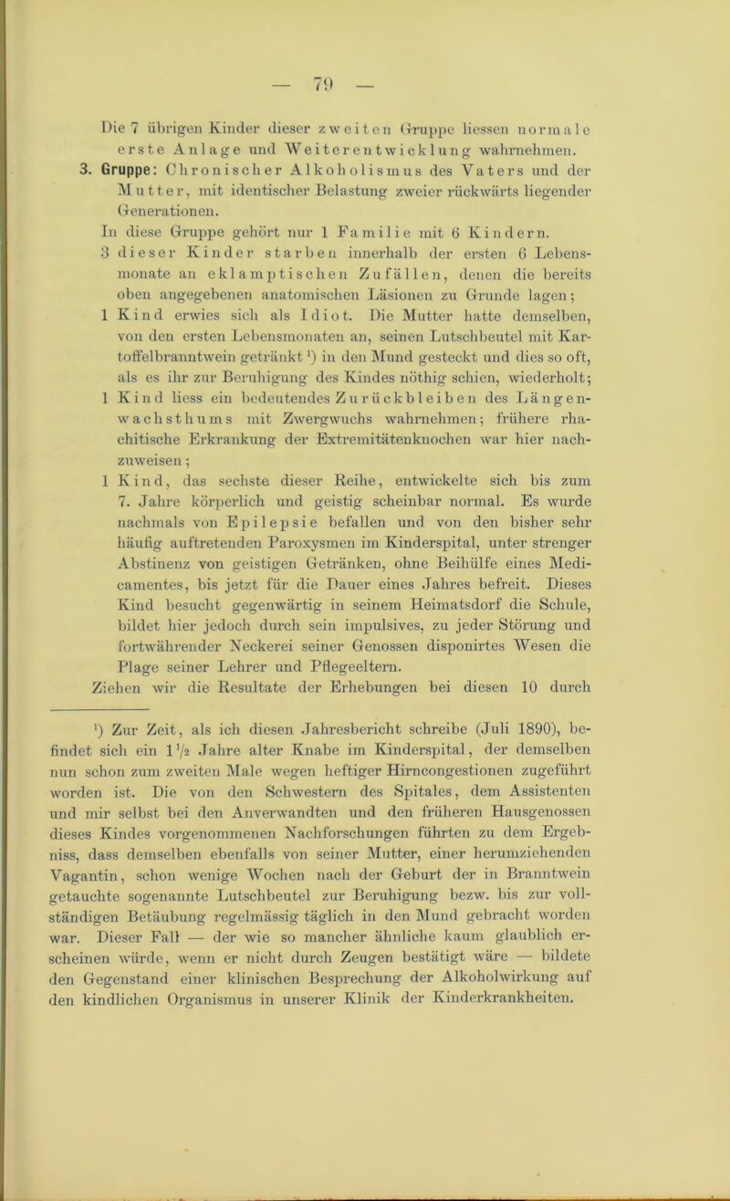 Die 7 iibrigen Kinder dieser zweiten Gruppe liessen normal c erste Anlage und Weiterentwicklung wahmehmen. 3. Gruppe: Chronischer Alko holism us des Vaters und der Mutter, mit identischer Belastung zweier riickwarts liegender Genera1tionen. In diese Gruppe gehort nur 1 Familie mit 6 Kindern. 3 dieser Kinder starben innerhalb der ersten 6 Lebens- monate an eklamptischen Zufallen, denen die bereits oben angegebenen anatomischen Lasionen zu Grunde lagen; 1 Kind erwies sich als Idiot. Die Mutter hatte demselben, von den ersten Lebensmonaten an, seinen Lutscbbeutel mit Kar- toffelbranntwein getrankt *) in den Mund gesteekt und dies so oft, als es ihr zur Beruhigung des Kindes nothig schien, wiederholt; 1 Kind liess ein bedeutendes Zuriickbleiben des Langen- wachsthums mit Zwergwuchs wahmehmen; friihere rha- chitische Erkrankung der Extremitatenknochen war hier nach- zuweisen; 1 Kind, das sechste dieser Reihe, entwickelte sich bis zum 7. Jahre korperlich und geistig scheinbar normal. Es wurde uachmals von E p i 1 e p s i e befallen und von den bisher sehr haufig auftretenden Paroxysmen im Kinderspital, unter strenger Abstinenz von geistigen Getranken, ohne Beihiilfe eines Medi- camentes, bis jetzt fiir die Dauer eines Jahres befreit. Dieses Kind besucht gegenwartig in seinem Heimatsdorf die Schule, bildet hier jedoch durch sein impulsives, zu jeder Storung und fortwahrender Xeckerei seiner Genossen disponirtes Wesen die Plage seiner Lehrer und Pflegeeltern. Ziehen wir die Resultate der Erhebungen bei diesen 10 durch ‘) Zur Zeit, als ich diesen Jahresbericht schreibe (Juli 1890), be- findet sich ein 1 '/2 Jahre alter Knabe im Kinderspital, der demselben nun schon zum zweiten Male wegen lieftiger Hirncongestionen zugefiihrt worden ist. Die von den Schwestern des Spitales, dem Assistenten und mir selbst bei den Anverwandten und den friiheron Hausgenossen dieses Kindes vorgenommenen Nachforschungen fuhrten zu dem Ergeb- niss, dass demselben ebenl'alls von seiner Mutter, einer herumziehendcn Vagantin, schon wenige Wochen nach der Geburt der in Branntwein getauchte sogenannte Lutscbbeutel zur Beruhigung bezw. bis zur voll- standigen Betaubung regelmassig taglicli in den Mund gcbracht worden war. Dieser Fall — der wie so mancher ahnliche kaum glaublich er- scheinen wiirde, wenn er nicht durch Zeugen bestatigt ware — bildete den Gegenstand einer klinischen Besprechung der Alkoholwirkung aut den kindlichen Organismus in unserer Klinik der Kinderkrankheiten.