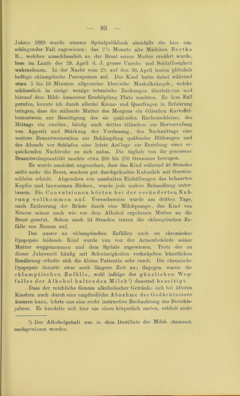 Jahres 1889 wurde unserer Spitalpoliklinik ebenfalls ein hier ein- schlagender Fall zugewiesen: das 2 V2 Monate alte Madchen Bertha B., welches ausschliesslich an der Brust seiner Mutter ernahrt wurde, liess im Laufe des 29. April d. .T. grosse Unruhe und Schlaflosigkeit wakmehmen. In der Nacht vom 29. auf den 30. April traten plotzlich heftige eklamptische Paroxysmen auf. Das Kind hatte dabei wahrend etwa 5 bis 10 Minuten allgemeine klonisehe Muskelkrainpfe, welclie schliesslich in einige wenige tetanische Zuckungen iiberleiteten und hierauf dem Bilde ausserster Erschopfung Platz machten. Zu deni Fall gerufen, konnte ich durch allerlei Kreuz- und Querfragen in Erfahrung bringen, dass die stillende Mutter des Morgens ein Glaschen Kartoffel- branntwein zur Beseitigung des sie qualenden Rachenschleims, des Mittags ein zweites, haufig auch drittes Glaschen zur Hervorrufung von Appetit und Starkung der Yerdauung, des Nachmittags eine weitere Branntweinration zur Bekampfung qualender Blahungen und des Abends vor Sclilafen eine letzte Auflage zur Erzielung eirier er- quickenden Nachtruhe zu sich nahm. Die taglich von ilir genossene Bramitweinquantitat mochte etwa 200 bis 250 Grammes betragen. Es wurde zunachst angeordnet, dass das Kind wahrend 48 Stunden nicht mehr die Brust, sondern gut durchgekochte Kuhmilch mit Gersten- schleim erhielt. Abgesehen von nasskalten Einhiillungen des behaarten Kopfes und lauwarmen Biidern, wurde jede andere Behandlung unter- lassen. Die Convulsionen h or ten bei der verandertenNah- rung vollkommen auf. Versuchsweise wurde am dritten Tage, nach Entleerung dev Briiste durch eine Milchpumpe, das Kind von Neuem seiner nach wie vor dem Alkohol ergebenen Mutter an die Brust gesetzt. Schon nach 24 Stunden traten die eklamptischen Zu- falle von Neuem auf. Das ausser an eklamptischen Zufallen auch an chronischer Dyspepsie leidende Kind wurde nun von der Armenbehorde seiner Mutter weggenommen und dem Spitale zugewiesen. Trotz der zu dieser .Tahreszeit haufig mit Schwierigkeiten verkniipften kiinstlichen Emahrung erholte sich die kleine Patientin sehr rasch. Die chronisclie Dyspepsie dauerte zwar noch langere Zeit an; dagegen waren die eklamptischen Zufalle, wohl infolge des ganzlichen Weg- falles der Alkohol haltenden Milch1) dauernd beseitigt. Dass der reichliche Genuss alkoholischer Getrankc sich bei alteren Kindem auch durch eine empfindliche Abnahme des Gedachtnisses aussem kann, lehrte uns eine recht instructive Beobachtung des Berichts- jahres. Es handelte sich hier um einen korperlich zarten, erblich nicht. ’) Der Alkoholgehalt war in dem Destillate der Milch cliemisch nachgewuesen worden.