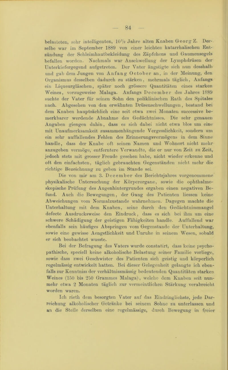 belasteten, sehr intelligenten, 10V2 Jalire alten Knaben Georg Z. Der- selbe war im September 1889 von einer leichten katarrhalischeu Ent- ziindung der Schleimliautbekleidung des Zapfchens und Gaumensegels befallen worden. Naclnnals war Anschwellung der Lymphdriisen der Unterkiefergegend aufgetreten. Der Yater angstigte sick nun desshalb und gab dem Jungen von Anfang October an, in der Meinung, den Organismus desselben dadurch zu starken, mehrnials taglich, Anfangs ein Liqueurglasclien, spater nocb grossere Quantitaten eines starken Weines, vorzugsweise Malaga. Anfangs December des .Tahres 1889 suchte der Vater fur semen Sohn den poliklinischen Rath des Spitales nach. Abgesehen von den erwahnten Driisenschwellungen, bestand bei dem Knaben hauptsachlich eine seit etwa zwei Monaten successive be- merkbarer werdende Abnalime des Gedachtnisses. Die sehr genauen Angaben giengen dahin, dass es sich dabei nicht etwa bios um eine mit Unaufmerksamkeit zusammenhangende Vergesslichkeit, sondem um ein sehr auffallendes Fehlen des Erinnerungsvermogens in dem Sinne handle, dass der Knabe oft seinen Namen und Wohnort nicht mehr anzugeben vermoge, entferntere Yerwandte, die er nur von Zeit zu Zeit, jedoch stets mit grosser Freude gesehen habe, nicht wieder erkenne und oft den einfachsten, taglich gebrauchten Gegenstanden nicht mehr die richtige Bezeichnung zu geben im Stande sei. Die von mir am 3. December des Berichtsjahres vorgenommene physikalische Untersuchung der Korperorgane, sowie die ophthalino- skopische Priifung des Augenhintergrundes ergaben einen negativen Be- fund. Auch die Bewegungen, der Gang des Patienten liessen keine Abweichungen vom Normalzustande wahmehmen. Dagegen machte die Unterhaltung mit dem Knaben, seine durch den Gedachtnissmangel defecte Ausdrucksweise den Eindruck, dass es sich bei ihm um eine schwere Schadigung der geistigen Fahigkeiten handle. Auffallend war ebenfalls sein haufiges Abspringen vom Gegenstande der Unterhaltung, sowie eine gewisse Aengstlichkeit und Unruhe in seinem Wesen, sobald er sich beobachtet wusste. Bei der Befragung des Vaters wurde constatirt, dass keine psycho- pathische, speciell keine alkoholische Belastung seiner Eamilie vorliege, sowie dass zwei Geschwister des Patienten sich geistig und korperlich regelmassig entwickelt liatten. Bei dieser Gelegenkeit gelangte ich eben- falls zur Kenntniss der verhaltnissmassig bedeutenden Quantitaten starken Weines (150 bis 250 Grammes Malaga), welche dem Knaben seit nun- mehr etwa 2 Monaten taglich zur vermeintlichen Starkung verabreicht worden waren. Ich rieth dem besorgten Yater auf das Eindringlichste, jede Dar- reichung alkoholisclier Getranke bei seinem Sohne zu unterlassen und an die Stelle derselben eine regelmassige, durch Bewegung in freier