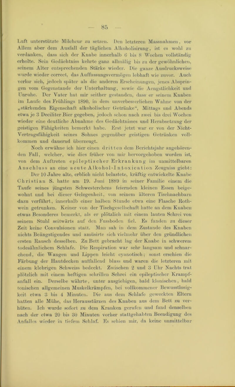 Luft unterstiitzte Milchcur zu setzen. Den letzteren Massnahmen, vor Allem aber dem Ausfall der taglichen Alkoholisirung, ist es wohl zu verdanken, dass sieli der Knabe innerlialb (i bis 8 Wochen vollstandig erholte. Sein Gediichtniss kehrte ganz allmalig bis zu der gewdlmlichen, seinem Alter entsprechenden Starke wieder. Die gauze Ausdrucksweise wurde wieder correct, das Auffassungsvermdgen lebhaft wie zuvor. Audi verier sich, jedoch spater als die anderen Erscheinungen, ienes Absprin- gen void Gegenstande der Unterlialtung, sowie die Aengstlicldceit uud Unruhe. Der Vater hat mir seither gestanden, dass er seinem Knaben im Laufe des Friihlings 1890, in dem unverbesscrlichen Wahne von der „starkenden Eigenschaft alkobolisclier Getranke Mittags und Abends etwa je 3 Deciliter Bier gegeben, jedoch schon nacli zwei bis drei Wochen wieder eine deutliche Abnahme des Gedachtnisses und Herabsetzung der geistigen Faliigkeiten bemerkt babe. Erst jetzt war er von der Nicht- Vertragsfahigkeit seines Sohnes gegenuber geistigen Getriinken voll- kommen und dauernd iiberzeugt. Nocli erwahne ich bier einen dritten dem Berichtsjahr angehoren- den Fall, welcher, wie dies friiher von mir hervorgehoben worden ist, von dem Auftreten epileptischer Erkrankung iin unmittelbaren Anschluss an eine acute Alkohol-I ntoxication Zcugniss giebt: Der 10 Jahre alte, erblich niclit belastete, kraftig entwickelte Knabe Christian S. hatte am 19. Juni 1889 in seiner Familie einem die Taufe seines jiingsten Schwesterchens feiernden kleinen Essen beige- wohnt und bei dieser Gelegenheit. von seinem iilteren Tisclmachbarn dazu verfiihrt, innerhalb einer halben Stunde etwa eine Flasche Roth- wein getrunkeu. Keiner von der Tischgesellschaft liatte an dem Knaben etwas Besonderes bemerkt, als er plotzlich mit einem lauten Schrei von seinem Stuhl seitwarts auf den Fussboden fiel. Es fanden zu dieser Zeit keine Convulsionen statt. Man sah in dem Zustande des Knaben nichts Beiingstigendes und amiisirte sich vielmchr iiber den griindlichen ersten Rausch desselben. Zu Bett gebracht lag der Knabe in schwerem todesahnlichem Schlafe. Die Respiration war sehr langsam imd schnar- chend, die Wangen und Happen leicht cyanotisch; sonst erschien die Farbung der Hautdecken auffallcnd blass und waren die letzteren mit einem klebrigen Schweiss bedeckt. Zwischen 2 und 3 Uhr Nachts trat plotzlich mit einem heftigen schrillen Schrei ein epileptischer Krampf- anfall ein. Derselbe walirte, unter ausgiebigen, bald klonischen, bald tonischen allgemeinen Muskelkrampfen, bei vollkommcner Bewusstlosig- keit etwa 3 bis 4 Minuten. Die aus dem Schlafe gewcckten Eltern batten alle Miihe, das Herausstiirzen des Knaben aus dem Bett zu ver- hiiten. Ich wurde sofort zu dem Kranken gerufen und fund denselben nach der etwa 20 bis 30 Minuten vorher stattgehabten Beevnligung des An fall es wieder in tiefem Schlaf. Es schien mir, da keine unmittelbar