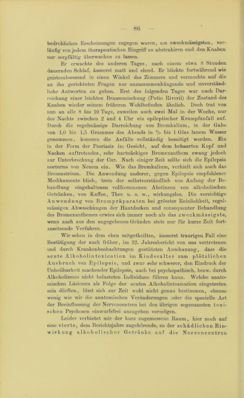 bedrohlichen Erscheinungen zugegen waren, am zweckmassigsten, vor- laufig von jedern therapeutischen Eingriff zu abstrahiren und den Knaben nur sorgfaltig iiberwachen zu lassen. Er erwachte des anderen Tages, nach einem etwa 8 Stunden dauemden Schlaf, iiusserst matt und elend. Er blickte fortwakrend wie geistesabwesend in einen Winkel des Zimmers und vermochte auf die an ihn gerichteten Fragen nur unzusammenhangende und unverstand- liche Antworten zu geben. Erst des folgenden Tages war nach Bar- reichung einer leichten Brausemischung (Potio Riverii) der Zustand des Knaben wieder seinem friiheren Wohlbefinden ahnlich. Boch trat von nun an alle 8 bis 10 Tage, zuweilen auch zwei Mai in der Woche, nur des Nachts zwischen 2 und 4 Uhr ein epileptischer Krampfanfall auf. Burch die regelmassige Barreichung von Bromkalium, in der Gabe von 1,0 bis 1,5 Grammes des Abends in 2/3 bis 1 Glas lauem Wasser genommeu, konnten die Anfalle vollstandig beseitigt werden. Ein in der Form der Psoriasis im Gesicht, auf dem behaarten Kopf und Nacken auftretendes, sehr hartnackiges Bromexanthem zwang jedoch zur Unterbrechung der Cur. Nach einiger Zeit sellte sich die Epilepsia noctuma von Neuem ein. Wie das Bromkalium, verhielt sich auch das Bromnatrium. Bie Anwendung anderer, gegen Epilepsie empfolilener Medikamente blieb, trotz der selbstverstandlich von Anfang der Be- handlung eingehaltenen vollkommenen Abstinenz von alkoholischen Getranken, von Kaffee, Thee u. s. w., wirkungslos. Bie vorsichtige Anwendung von Brompraparaten bei grosster Reinliclikeit, regel- massigen Abwaschungen der Hautdecken und consequenter Behandlung des Bromexanthemes erwies sich immer noch als das zweckmassigste, wenn auch aus den angegebenen Griinden stets nur fur kurze Zeit fort- zusetzende Verfahren. Wir sehen in dem eben mitgetheilten, iiusserst traurigen Fall eine Bestiitigung der auch friiher, im 22. Jahresbericlit von uns vertretenen und durch Krankenbeobachtungen gestiitzten Anschauung, dass die acute Alkoholintoxication im Kindesalter zum plotzlichen Ausbruch von Epilepsie, und zwar sehr schwerer, den Eindruck der Unheilbarkeit machender Epilepsie, auch bei psychopathisch, bezw. durch Alkoholismus nicht belasteten Individuen fiihren kann. Welche anato- mischen Liisionen als Folge der acuten Alkoholintoxication eingetreten sein diirften, lasst sich zur Zeit. wohl nicht genau bestimmen, ebenso wenig wie wir die anatomischen Veriinderungen oder die specielle Art der Beeint!ussung der Nervencentren bei den iibrigen sogenannten toxi- schen Psychosen einwurfsfrei auzugeben vermogen. Leider verbietet mir der kurz zugemessene Raum, hier noch auf eine vierte, dem Berichtsjahre zugehorende, zu der schadlichenEin- wirkung alkoh oli sch er Getranke auf die Nervencentren