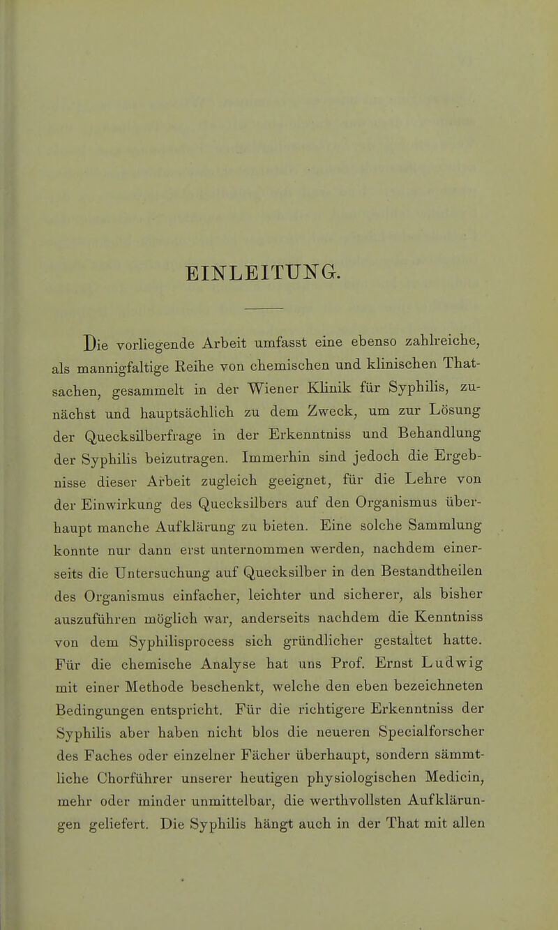 EINLEITUNG. Die vorliegende Arbeit umfasst eine ebenso zahlreiche, als mannigfaltige Reihe von chemischen und klinischen That- sachen, gesammelt in der Wiener Klinik für Syphilis, zu- nächst und hauptsächlich zu dem Zweck, um zur Lösung der Quecksilberfrage in der Erkenntniss und Behandlung der Syphilis beizutragen. Immerhin sind jedoch die Ergeb- nisse dieser Arbeit zugleich geeignet, für die Lehre von der Einwirkung des Quecksilbers auf den Organismus über- haupt manche Aufklärung zu bieten. Eine solche Sammlung konnte nur dann erst unternommen werden, nachdem einer- seits die Untersuchung auf Quecksilber in den Bestandtheilen des Organismus einfacher, leichter und sicherer, als bisher auszuführen möglich war, anderseits nachdem die Kenntniss von dem Syphilisprocess sich gründlicher gestaltet hatte. Für die chemische Analyse hat uns Prof. Ernst Ludwig mit einer Methode beschenkt, welche den eben bezeichneten Bedingungen entspricht. Für die richtigere Erkenntniss der Syphilis aber haben nicht blos die neueren Speeialforscher des Faches oder einzelner Fächer überhaupt, sondern sämmt- liche Chorführer unserer heutigen physiologischen Medicin, mehr oder minder unmittelbar, die werthvollsten Aufklärun- gen geliefert. Die Syphilis hängt auch in der That mit allen