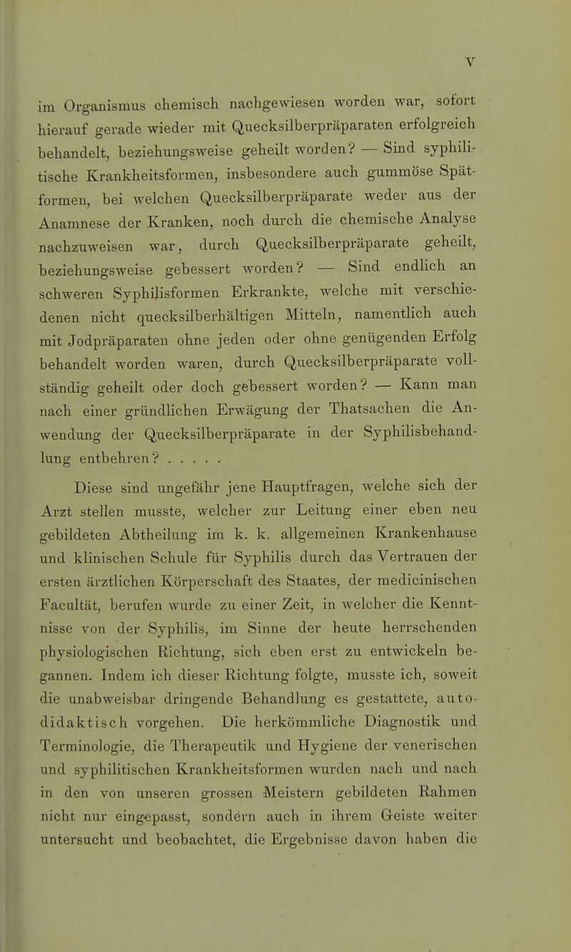 im Organismus chemisch nachgewiesen worden war, sofort hierauf gerade wieder mit Quecksilberpräparaten erfolgreich behandelt, beziehungsweise geheilt worden? — Sind syphili- tische Krankheitsformen, insbesondere auch gummöse Spät- formen, bei welchen Quecksilberpräparate weder aus der Anamnese der Kranken, noch durch die chemische Analyse nachzuweisen war, durch Quecksilberpräparate geheilt, beziehungsweise gebessert worden? — Sind endlich an schweren Syphilisformen Erkrankte, welche mit verschie- denen nicht quecksilberhaltigen Mitteln, namentlich auch mit Jodpräparaten ohne jeden oder ohne genügenden Erfolg behandelt worden waren, durch Quecksilberpräparate voll- ständig geheilt oder doch gebessert worden? — Kann man nach einer gründlichen Erwägung der Thatsachen die An- wendung der Quecksilberpräparate in der Syphilisbehand- lung entbehren? Diese sind ungefähr jene Hauptfragen, welche sich der Arzt stellen musste, welcher zur Leitung einer eben neu gebildeten Abtheilung im k. k. allgemeinen Krankenhause und klinischen Schule für Syphilis durch das Vertrauen der ersten ärztlichen Körperschaft des Staates, der medicinischen Facultät, berufen wurde zu einer Zeit, in welcher die Kennt- nisse von der Syphilis, im Sinne der heute herrschenden physiologischen Richtung, sich eben erst zu entwickeln be- gannen. Indem ich dieser Richtung folgte, musste ich, soweit die unabweisbar dringende Behandlung es gestattete, auto- didaktisch vorgehen. Die herkömmliche Diagnostik und Terminologie, die Therapeutik und Hygiene der venerischen und syphilitischen Krankheitsformen wurden nach und nach in den von unseren grossen Meistern gebildeten Rahmen nicht nur eingepasst, sondern auch in ihrem Geiste weiter untersucht und beobachtet, die Ergebnisse davon haben die