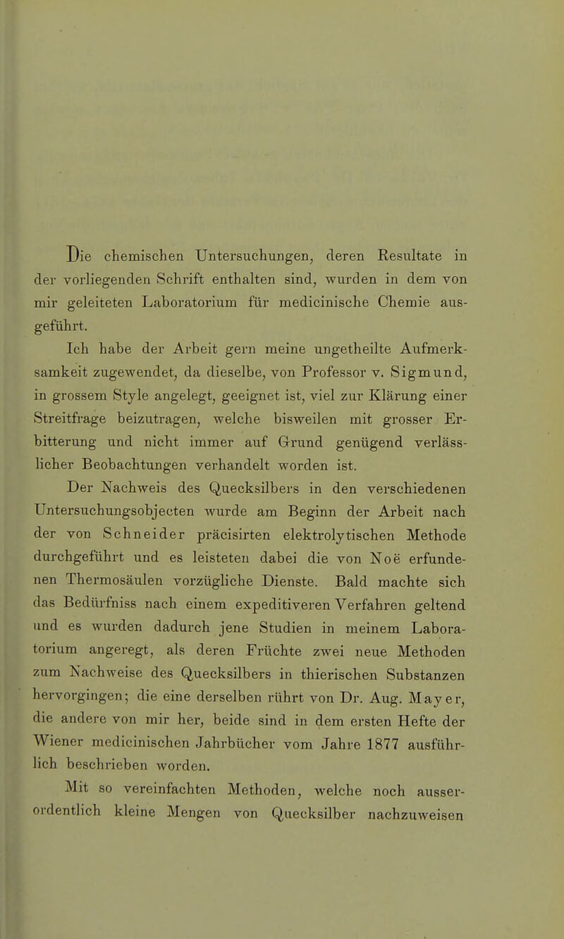 Die chemischen Untersuchungen, deren Resultate in der vorliegenden Schrift enthalten sind, wurden in dem von mir geleiteten Laboratorium für medicinische Chemie aus- geführt. Ich habe der Arbeit gern meine ungetheilte Aufmerk- samkeit zugewendet, da dieselbe, von Professor v. Sigmund, in grossem Style angelegt, geeignet ist, viel zur Klärung einer Streitfrage beizutragen, welche bisweilen mit grosser Er- bitterung und nicht immer auf Grund genügend verläss- licher Beobachtungen verhandelt worden ist. Der Nachweis des Quecksilbers in den verschiedenen Untersuchungsobjecten wurde am Beginn der Arbeit nach der von Schneider präcisirten elektrolytischen Methode durchgeführt und es leisteten dabei die von Noe erfunde- nen Thermosäulen vorzügliche Dienste. Bald machte sich das Beclürfniss nach einem expeditiveren Verfahren geltend und es wurden dadurch jene Studien in meinem Labora- torium angeregt, als deren Früchte zwei neue Methoden zum Nachweise des Quecksilbers in thierischen Substanzen hervorgingen; die eine derselben rührt von Dr. Aug. Mayer, die andere von mir her, beide sind in dem ersten Hefte der Wiener medicinischen Jahrbücher vom Jahre 1877 ausführ- lich beschrieben worden. Mit so vereinfachten Methoden, welche noch ausser- ordentlich kleine Mengen von Quecksilber nachzuweisen