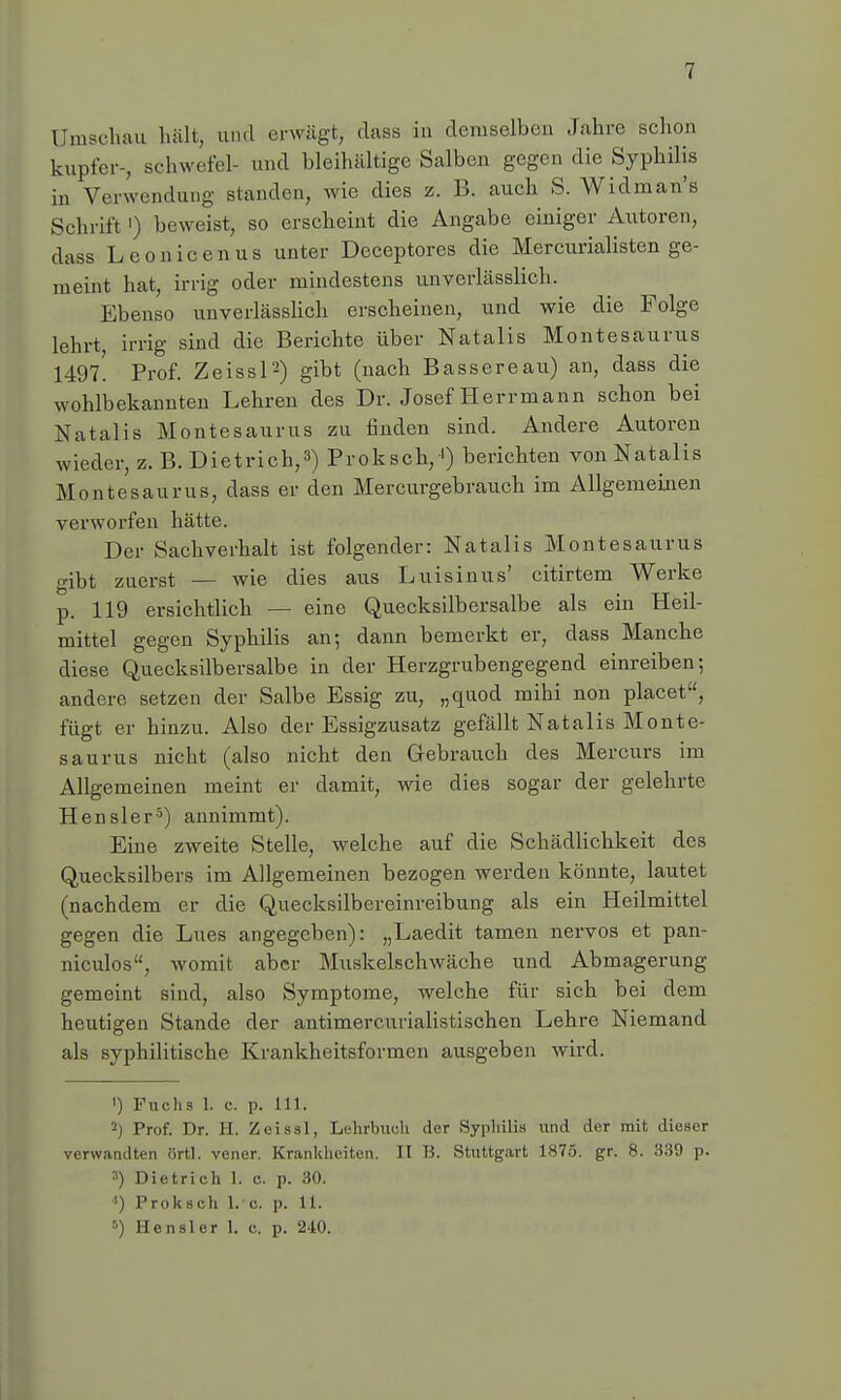 [Jmschau hält, und erwägt, dass in demselben Jahre schon kupfer-, schwefel- und bleihaltige Salben gegen die Syphilis in Verwendung standen, wie dies z. B. auch S. Widman's Schrift') beweist, so erscheint die Angabe einiger Autoren, dass Leonicenus unter Deceptores die Mercurialisten ge- meint hat, irrig oder mindestens unverlässlich. Ebenso unverlässlich erscheinen, und wie die Folge lehrt irrig sind die Berichte über Natalis Montesaurus 1497. Prof. Zeissl2) gibt (nach Bassereau) an, dass die wohlbekannten Lehren des Dr. Josef Herrmann schon bei Natalis Montesaurus zu finden sind. Andere Autoren wieder, z. B. Dietrich,3) Proksch,1) berichten von Natalis Montesaurus, dass er den Mercurgebrauch im Allgemeinen verworfen hätte. Der Sachverhalt ist folgender: Natalis Montesaurus gibt zuerst — wie dies aus Luisinus' citirtem Werke p. 119 ersichtlich — eine Quecksilbersalbe als ein Heil- mittel gegen Syphilis an; dann bemerkt er, dass Manche diese Quecksilbersalbe in der Herzgrubengegend einreiben; andere setzen der Salbe Essig zu, „quod mihi non placet, fügt er hinzu. Also der Essigzusatz gefällt Natalis Monte- saurus nicht (also nicht den Gebrauch des Mercurs im Allgemeinen meint er damit, wie dies sogar der gelehrte Hensler5) annimmt). Eine zweite Stelle, welche auf die Schädlichkeit des Quecksilbers im Allgemeinen bezogen werden könnte, lautet (nachdem er die Quecksilbereinreibung als ein Heilmittel gegen die Lues angegeben): „Laedit tarnen nervös et pan- niculos, womit aber Muskelschwäche und Abmagerung gemeint sind, also Symptome, welche für sich bei dem heutigen Stande der antimercurialistischen Lehre Niemand als syphilitische Krankheitsformen ausgeben wird. ') Fuchs 1. c. p. Iii. 2) Prof. Dr. H. Zeissl, Lehrbuch der Syphilis und der mit dieser verwandten örtl. vener. Krankheiten. II B. Stuttgart 1875. gr. 8. 339 p. 3) Dietrich 1. c. p. 30. ') Proksch 1. c. p. 11. 5) Hensler 1. c. p. 240.