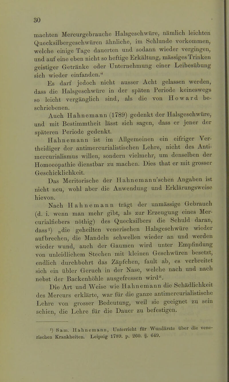 machten Mercurgcbrauche Halsgeschwüre, nämlich leichten Quecksilbergeschwüren ähnliche, im Schlünde vorkommen, welche einige Tage dauerten und sodann wieder vergingen, und auf eine eben nicht so heftige Erkältung, mässiges Trinken geistiger Getränke oder Unternehmung einer Leibesübung sich wieder einfanden. Es darf jedoch nicht ausser Acht gelassen werden, dass die Halsgeschwüre in der späten Periode keineswegs so leicht vergänglich sind, als die von Howard be- schriebenen. Auch Hahnemann (1789) gedenkt der Halsgeschwüre, und mit Bestimmtheit lässt sich sagen, dass er jener der späteren Periode gedenkt. Hahnemann ist im Allgemeinen ein eifriger Ver- theidiger der antimercurialistischen Lehre, nicht des Anti- mercurialismus willen, sondern vielmehr, um denselben der Homoeopathie dienstbar zu machen. Dies that er mit grosser Geschicklichkeit. Das Meritorische der Hahne mann'sehen Angaben ist nicht neu, wohl aber die Anwendung und Erklärungsweise hie von. Nach Hahnemann trägt der unmässige Gebrauch (d. i. wenn man mehr gibt, als zur Erzeugung eines Mer- curialfiebers nöthig) des Quecksilbers die Schuld daran, dass1) „die geheilten venerischen Halsgeschwüre wieder aufbrechen, die Mandeln schwellen wieder an und werden wieder wund, auch der Gaumen wird unter Empfindung von unleidlichem Stechen mit kleinen Geschwüren besetzt, endlich durchbohrt das Zäpfchen, fault ab, es verbreitet sich ein übler Geruch in der Nase, welche nach und nach nebst der Backenhöhle ausgefressen wird. Die Art und Weise wie Hahnemann die Schädlichkeit des Mercurs erklärte, war für die ganze antiniercurialistische Lehre von grosser Bedeutung, weil sie geeignet zu sein schien, die Lehre für die Dauer zu befestigen. ') Sam. Hahnemann, Unterricht für Wundärzte über die risehen Krankheiten. Leipzig 1789. p. 260. §. C49.