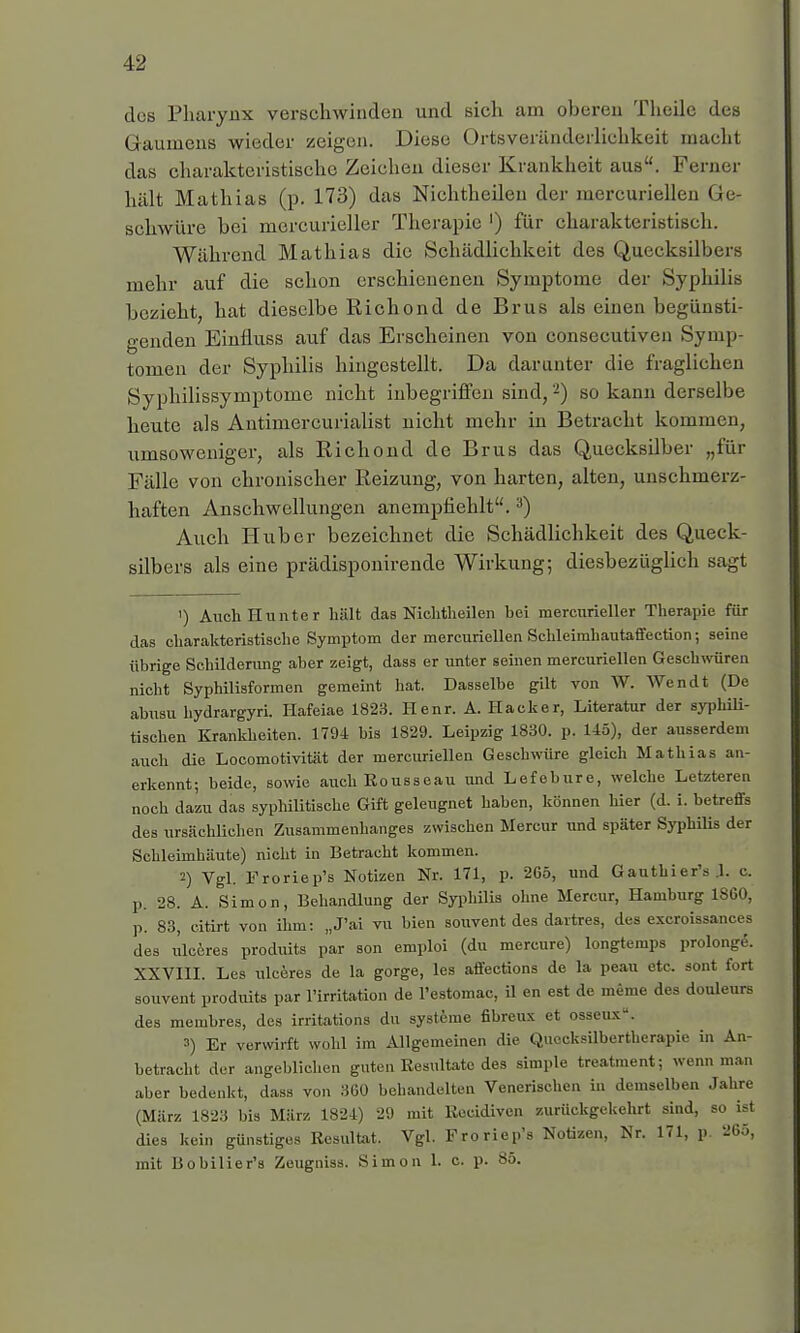 des Pharynx verschwinden und sich am oberen Theile des Gaumens wieder zeigen. Diese Ortsyeränderlichkeit macht das charakteristische Zeichen dieser Krankheit aus. Ferner hält Mathias (p. 173) das Nichtheilen der mercuriellen Ge schwüre bei mereurieller Therapie ') für charakteristisch. Während Mathias die Schädlichkeit des Quecksilbeis mehr auf die schon erschienenen Symptome der Syphilis bezieht, hat dieselbe Richond de Brus als einen begünsti- genden Einfluss auf das Erscheinen von conseeutiveu Symp- tomen der Syphilis hingestellt. Da darunter die fraglichen Syphilissymptome nicht inbegriffen sind,2) so kann derselbe heute als Antimercurialist nicht mehr in Betracht kommen, umsoweniger, als Richond de Brus das Quecksilber „für Fälle von chronischer Reizung, von harten, alten, unschmerz- haften Anschwellungen anempfiehlt.3) Auch Hub er bezeichnet die Schädlichkeit des Queck- silbers als eine prädisponirende Wirkung; diesbezüglich sagt ') Auch Runter hält das Nichtheilen bei mereurieller Therapie für das charakteristische Symptom der mercuriellen Schleimhautaffection; seine übrige Schilderung aber zeigt, dass er unter seinen mercuriellen Geschwüren nicht Syphilisformen gemeint hat. Dasselbe gilt von W. Wen dt (De abusu hydrargyri. Hafeiae 1823. Henr. A. Hacker, Literatur der syphili- tischen Krankheiten. 1794 bis 1829. Leipzig 1830. p. 145), der ausserdem auch die Locomotivität der mercuriellen Geschwüre gleich Mathias an- erkennt; beide, sowie auch Rousseau und Lefebure, welche Letzteren noch dazu das syphilitische Gift geleugnet haben, können hier (d. i. betreffs des ursächlichen Zusammenhanges zwischen Mercur und später Syphilis der Schleimhäute) nicht in Betracht kommen. 2) Vgl. Froriep's Notizen Nr. 171, p. 2G5, und Gauthier's J. c. p. 28. A. Simon, Behandlung der Syphilis ohne Mercur, Hamburg 1S60, p. 83, citirt von ihm: „J'ai vu bien souvent des dartres, des exeroissances des üleöres produits par son emploi (du mercure) longtemps prolongS. XXVIII. Les ulceres de la gorge, les affections de la peau etc. sont fort souvent produits par l'irritation de l'estomac, il en est de meme des douleurs des membres, des irritations du Systeme fibreux et osseux. 3) Er verwirft wohl im Allgemeinen die Quecksilbertherapie in An- betracht der angeblichen guten Resultate des simple treatment; wenn man aber bedenkt, dass von 360 behandelten Venerischen in demselben Jahre (März 1823 bis März 1824) 29 mit Recidivcn zurückgekehrt sind, so ist dies kein günstiges Resultat. Vgl. Froriep's Notizen, Nr. 171, p. 265, mit Bobilier's Zeugniss. Simon 1. c. p. 85.