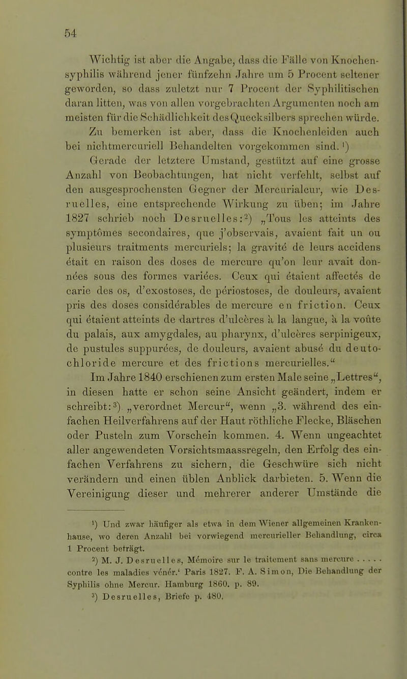 5-1 Wichtig ist aber die Angabe, dass die Fälle von Knochen- syphilis während jener fünfzehn Jahre um 5 Procent seltener geworden, so dass zuletzt nur 7 Procent der Syphilitischen daran litten, was von allen vorgebrachten Argumenten noch am meisten für die Schädlichkeit deBQuecksilbers sprechen würde. Zu bemerken ist aber, dass die Knochenleiden auch bei nichtmercuriell Behandelten vorgekommen sind.') Gerade der letztere Umstand, gestützt auf eine grosse Anzahl von Beobachtungen, hat nicht verfehlt, seihst auf den ausgesprochensten Gegner der Mcrenrialcur, wie Des- ruelles, eine entsprechende Wirkung zu üben: im Jahre 1827 schrieb noch Desruelles:2) „Tons les atteints des symptomes secondaires, que j'observaiw, avaient fait un ou plusieurs traitments mercuriels; la gravite de leurs accidens etait en raison des doses de mercure qu'on leur avait don- nees sous des formes variees. Ceux qui etaient affectes de cai'ie des os, d'exostoses, de periostoses, de douleurs, avaient pris des doses considerables de mercure en friction. Ceux qui etaient atteints de dartres d'ulceres a la langue, a la voüte du palais, aux amygdales, au pharynx, d'ulceres serpinigeux, de pustules suppuröes, de douleurs, avaient abuse du deuto- chloride mercure et des frictions mercurielles. Im Jahre 1840 erschienen zum ersten Male seine „Lettres, in diesen hatte er schon seine Ansicht geändert, indem er schreibt:3) „verordnet Mercur, wenn „3. während des ein- fachen Heilverfahrens auf der Haut röthliche Flecke, Bläschen oder Pusteln zum Vorschein kommen. 4. Wenn ungeachtet aller angewendeten Vorsichtsmaassregeln, den Erfolg des ein- fachen Verfahrens zu sichern, die Geschwüre sich nicht verändern und einen üblen Anblick darbieten. 5. Wenn die Vereinigung dieser und mehrerer anderer Umstände die ') Und zwar häufiger als etwa in dem Wiener allgemeinen Kranken- hause, wo deren Anzahl bei vorwiegend mercurieller Behandlung, circa 1 Procent beträgt. 2) M. J. Desruelles, Memoire sur le traitement sans mercure contre les maladies vener.' Paris 1827. F. A. Simon, Die Behandlung der Syphilis ohne Mercur. Hamburg 1860. p< 89. 3) Desruelles, Briefe p. 180.