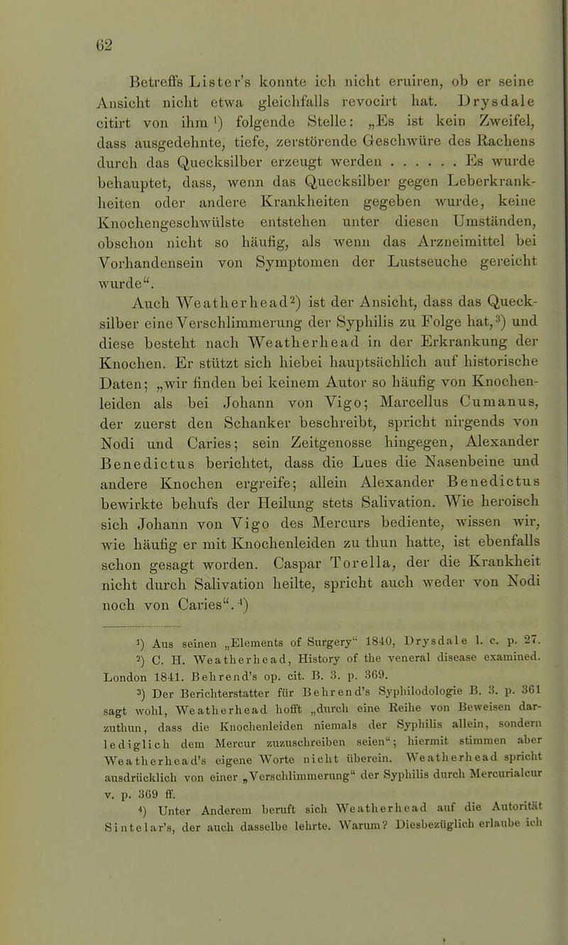 Betreffs Lister's konnte ich nicht eruiren, ob er seine Ansicht nicht etwa gleichfalls revocirt hat. Drysdale citirt von ihm1) folgende Stelle: „Es ist kein Zweifel, dass ausgedehnte, tiefe, zerstörende Geschwüre des Rachens durch das Quecksilber erzeugt werden Ks wurde behauptet, dass, wenn das Quecksilber gegen Leberkrank- heiten oder andere Krankheiten gegeben wurde, keine Knochengeschwülste entstehen unter diesen Umständen, obschon nicht so häufig, als wenn das Arzneimittel bei Vorhandensein von Symptomen der Lustseuche gereicht wurde. Auch Weatherhead2) ist der Ansicht, dass das Queck- silber eine Verschlimmerung der Syphilis zu Folge hat,3) und diese besteht nach Weatherhead in der Erkrankung der Knochen. Er stützt sich hiebei hauptsächlich auf historische Daten; „wir finden bei keinem Autor so häufig von Knochen- leiden als bei Johann von Vigo; Marcellus Cumanus, der zuerst den Schanker beschreibt, spricht nirgends von Nodi und Caries; sein Zeitgenosse hingegen, Alexander Benedictus berichtet, dass die Lues die Nasenbeine und andere Knochen ergreife; allein Alexander Benedictus bewirkte behufs der Heilung stets Salivation. Wie heroisch sich Johann von Vigo des Mercurs bediente, wissen wir, wie häufig er mit Knochenleiden zu thun hatte, ist ebenfalls schon gesagt worden. Caspar Torella, der die Krankheit nicht durch Salivation heilte, spricht auch weder von Nodi noch von Caries. ') J) Aus seinen „Elements of Surgery 1840, Drysdale 1. c. p. 27. 2) C. H. Weatherhead, History of the veneral disease examined. London 1841. Behrend's op. cit. B. 3. p. 3G9. 3) Der Berichterstatter für Behrend's Syphilodologie B. 3. p. 361 sagt wohl, Weatherhead hofft „durch eine Reihe von Beweisen dar- zuthun, dass die Knochenleiden niemals der Syphilis allein, sondern lediglich dem Mercur zuzuschreiben seien; hiermit stimmen aber Weatherhoad's eigene Worte nicht überein. Weatherhead spricht ausdrücklich von einer „Verschlimmerung der Syphilis durch Mercurialcur v. p. 369 ff. 4) Unter Anderem beruft sich Weatherhead auf die Autorität Sintelar'a, der auch dasselbe lehrte. Warum? Diesbezüglich erlaube ich