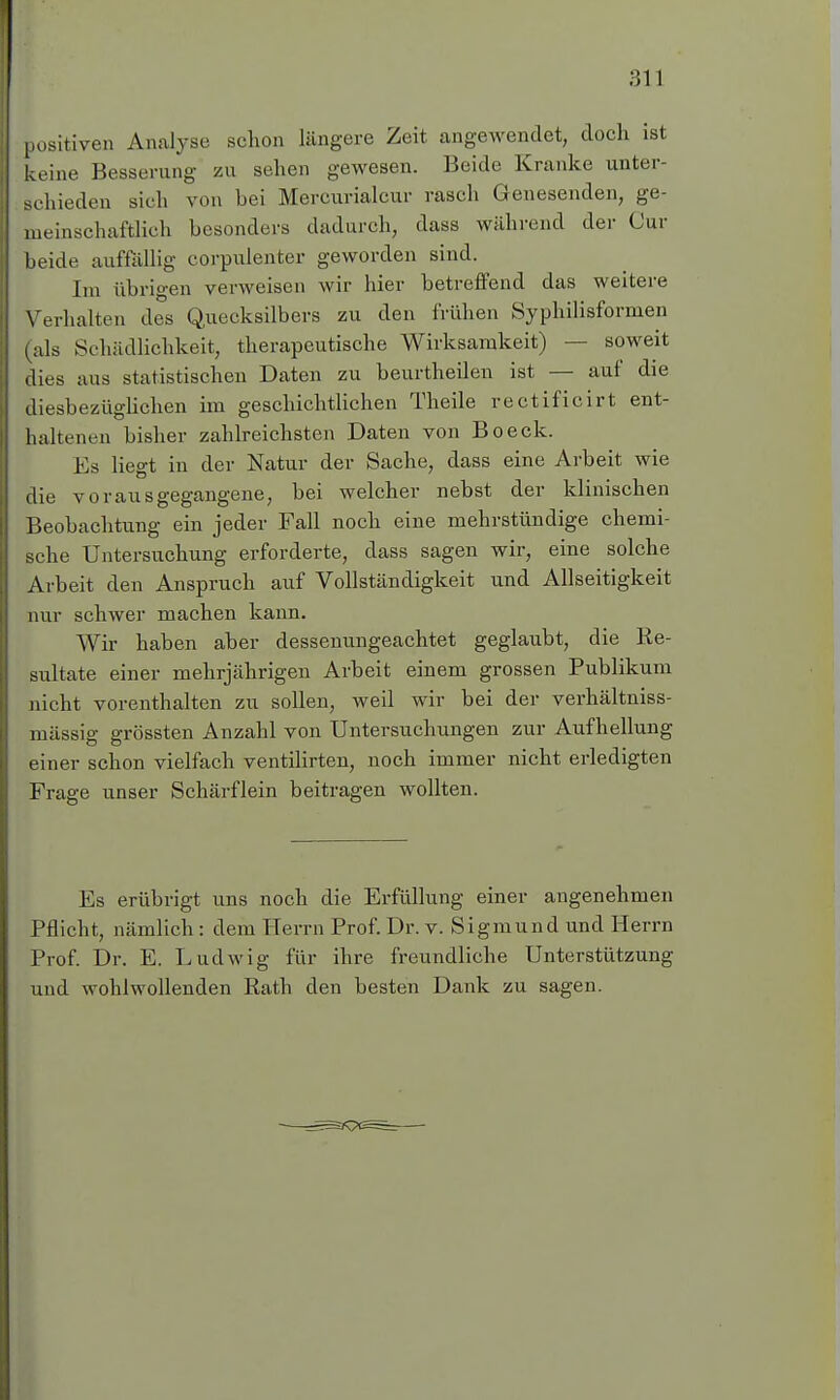 positiven Analyse schon längere Zeit angewendet, doch ist keine Besserung zu sehen gewesen. Beide Kranke unter- schieden sich von bei Mercurialcur rasch Genesenden, ge- meinschaftlich besonders dadurch, dass während der Cur beide auffällig corpulenter geworden sind. Im übrigen verweisen wir hier betreffend das weitere Verhalten des Quecksilbers zu den Milien Syphilisformen (als Schädlichkeit, therapeutische Wirksamkeit) — soweit dies aus statistischen Daten zu beurtheilen ist — auf die diesbezüglichen im geschichtlichen Theile rectificirt ent- haltenen bisher zahlreichsten Daten von Boeck. Es liegt in der Natur der Sache, dass eine Arbeit wie die vorausgegangene, bei welcher nebst der klinischen Beobachtung ein jeder Fall noch eine mehrstündige chemi- sche Untersuchung erforderte, dass sagen wir, eine solche Arbeit den Anspruch auf Vollständigkeit und Allseitigkeit nur schwer machen kann. Wir haben aber dessenungeachtet geglaubt, die Re- sultate einer mehrjährigen Arbeit einem grossen Publikum nicht vorenthalten zu sollen, weil wir bei der verhältniss- mässig grössten Anzahl von Untersuchungen zur Aufhellung einer schon vielfach ventilirten, noch immer nicht erledigten Frage unser Schärflein beitragen wollten. Es erübrigt uns noch die Erfüllung einer angenehmen Pflicht, nämlich : dem Herrn Prof. Dr. v. Sigmund und Herrn Prof. Dr. E. Ludwig für ihre freundliche Unterstützung und wohlwollenden Rath den besten Dank zu sagen.