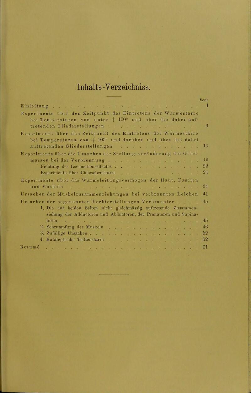 Inhalts -Verzeicliniss. Seite Einleitiing . . 1 Experimente über den Zeitpunkt des Eintretens der Wiirmestarre bei Temperaturen von unter -j- 100 und über die dabei auf- tretenden Gliederstellungen 6 Experimente über den Zeitpunkt des Eintretens der Wärmestarro bei Temperaturen von -|- 100 und darüber und über die dabei auftretenden Gliederstellungen 10 Experimente über die Ursachen der Stellungsveränderung der Glied- massen bei der Verbrennung ......... 19 Kichtung des Locomotionseffectes 22 Experimente über Chloroformstarre 21 Experimente über das Wärmeleitungsvermögen der Haut, Fascien und Muskeln 34 Ursachen der Muskelzusammenziehungen bei verbrannten Leichen 41 Ursachen der sogenannten Fechterstellungen Verbrannter .... 45 1. Die auf beiden Seiten nicht gloichmässig auftretende Zusnmmen- ziehung der Adductoren und Abductoren, der Pronatoren und Supina- toren .45 2. Schrumpfung der Muskeln 46 3. Zufällige Ursachen 52 4. Kataleptische Todtenstarre 52 Resume 61