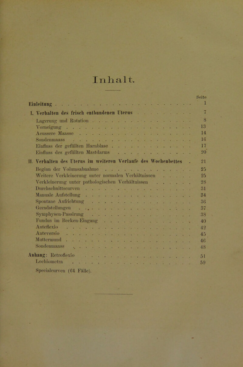 Inhalt. Seite Einleitung 1 I. Verhalten des frisch enthnndenen Uterus 7 Lagerung und Rotation 8 Vomeigung 13 Aeussere Maasse 14 Sondenmaass IG Einfluss der gefüllten Harnblase 17 Einfluss des gefüllten Mastdarms 20 II. Verhalten des Uterus im weiteren Verlaufe des Wochenbettes . 21 Beginn der Volumsabnahme . . 25 Weitere Verkleinerung unter normalen Verhältnissen 25 Verkleinerung unter pathologischen Verhältnissen 28 Durchschnittscurven 31 Manuale Aufstellung 34 Spontane Aufrichtung 3G Geradstellungen 37 Symphysen-Passimng 38 Fundus im Becken-Eingang 40 Anteflexio 42 Anteversio 45 Muttermund 4G Sondenmaass 48 Anhang: Retroflexio 51 Lochiometra . . . . 59 Specialcurven (64 Fälle).