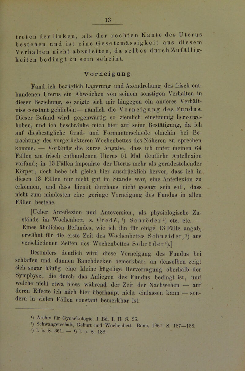 treten der linken, als der rechten Kante des Uterus bestehen und ist eine Gese tzmässigkeit aus diesem Verhalten nicht abzuleiten, da selbes durch Zufällig- keiten bedingt zu sein scheint. Vorneigung. Fand ich bezüglich Lagerung und Axendrehung des frisch ent- bundenen Uterus ein Abweichen von seinem sonstigen Verhalten in dieser Beziehung, so zeigte sich mir hingegen ein anderes Verhält- niss constant geblieben — nämlich die Vorneigung des Fundus. Dieser Befund wird gegenwärtig so ziemlich einstimmig hervorge- hoben, und ich beschränke mich hier auf seine Bestätigung, da ich auf diesbezügliche Grad- und Formunterschiede ohnehin bei Be- trachtung des vorgerückteren Wochenbettes des Näheren zu sprechen komme. — Vorläufig die kurze Angabe, dass ich unter meinen 64 Fällen am frisch entbundenen Uterus 51 Mal deutliche Anteflexion vorfand; in 13 Fällen imponirte der Uterus mehr als geradestehender Körper; doch hebe ich gleich hier ausdrücklich hervor, dass ich in, diesen 13 Fällen nur nicht gut im Stande war, eine Anteflexion zu erkennen, und dass hiemit durchaus nicht gesagt sein soll, dass nicht zum mindesten eine geringe Vorneigung des Fundus in allen Fällen bestehe. [Ueber Anteflexion und Anteversion, als physiologische Zu- stände im Wochenbett, s. Crede, ') Schröder* 2) etc. etc. — Eines ähnlichen Befundes, wie ich ihn für obige 13 Fälle angab, erwähnt für die erste Zeit des Wochenbettes Schneider,3) aus verschiedenen Zeiten des Wochenbettes Schröder4).] Besonders deutlich wird diese Vorneigung des Fundus bei schlaffen und dünnen Bauchdecken bemerkbar; an denselben zeigt sich sogar häufig eine kleine hügelige Hervorragung oberhalb der Symphyse, die durch das Anliegen des Fundus bedingt ist, und welche nicht etwa bloss während der Zeit der Nachwehen — auf deren Efiecte ich mich hier überhaupt nicht einlassen kann — son- dern in vielen Fällen constant bemerkbar ist. >) Archiv für Gynaekologie. I. Bd. I. H. S. 96. 2) Schwangerschaft, Geburt und Wochenbett. Bonn, 1867. S. 187—18S. 3) 1- S. 361. — <) 1. c. S. 188.