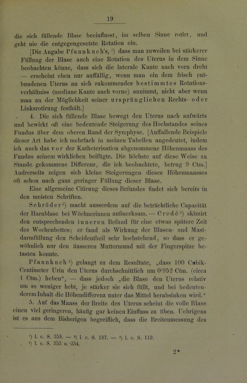 die sich füllende Blase beeinflusst, im selben Sinne rotirt, und geht nie die entgegengesetzte Rotation ein. [Die Angabe Pfannk uch’s, ') dass man zuweilen bei stärkerer Füllung der Blase auch eine Rotation des Uterus in dem Sinne beobachten könne, dass sich die laterale Kante nach vorn dreht — erscheint eben nur auffällig, wenn man ein dem frisch ent- bundenen Uterus an sich zukommendes bestimmtes Rotations- vcrbältniss (mediane Kante nach vorne) annimmt, nicht aber wenn man an der Möglichkeit seiner ursprünglichen Rechts- oder Linksrotirung festhält.] 4. Die sich füllende Blase bewegt den Uterus nach aufwärts und bewirkt oft eine bedeutende Steigerung des Hochstandes seines Fundus über dem oberen Rand der Symphyse. [Auffallende Beispiele dieser Art habe ich mehrfach in meinen Tabellen angedeutet, indem ich auch das vor der Katheterisation abgenommene Höhenmaass des Fundus seinem wirklichen beifügte. Die höchste auf diese Weise zu Stande gekommene Differenz, die ich beobachtete, betrug 9 Ctm.] Andrerseits zeigen sich kleine Steigerungen dieses Höhenmaasses oft schon nach ganz geringer Füllung dieser Blase. Eine allgemeine Citirung dieses Befundes fiudet sich bereits in den meisten Schriften. Schröder2) macht ausserdem auf die beträchtliche Capac-ität der Harnblase bei Wöchnerinnen aufmerksam. — Crede3) skizzirt den entsprechenden inneren Befund für eine etwas spätere Zeit des Wochenbettes; er fand als Wirkung der Blasen- und Mast- darmfttllung den Scheidentlieil sehr hochstehend, so dass er ge- wöhnlich nur den äusseren Muttermund mit der Fingerspitze be- tasten konnte. Pfannkuch4) gelaugt zu dem Resultate, „dass 100 Cubik- Centimeter Urin den Uterus durchschnittlich um 0-952 Ctm. (circa 1 Ctm.) heben“, — dass jedoch „die Blase den Uterus relativ um so weniger hebt, je stärker sie sich füllt, und bei bedeuten- derem Inhalt die Höhendifferenz unter das Mittel herabsinken wird.“ 5. Auf das Maass. der Breite des Uterus scheint die volle Blase einen viel geringeren, häufig gar keinen Einfluss zu üben. Ucbrigens ist es aus dem Bisherigen begreiflich, dass die Breitenmessung des ') 1. c. S. 358. — ») I. c. S. 187. — 3) 1. c. S. 119. . 4) 1. c. S. 353 u. ‘354. 2*