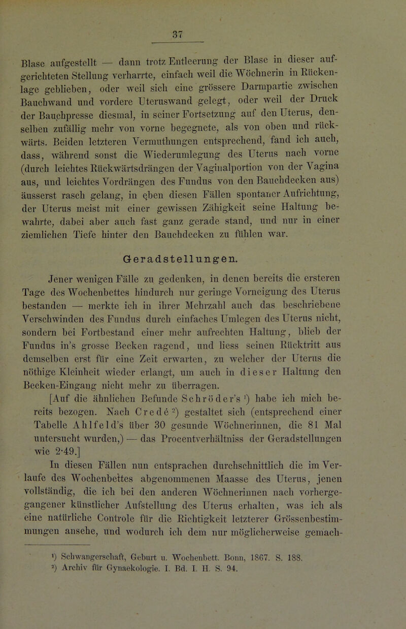 Blase aufgestellt — dann trotz Entleerung der Blase in dieser auf- gerichteten Stellung verharrte, einfach weil die Wöchnerin in Rücken- lage geblieben, oder weil sich eine grössere Darmpartie zwischen Bauchwand und vordere Uteruswand gelegt, oder weil der Druck der Bauchpresse diesmal, in seiner Fortsetzung auf den Uterus, den- selben zufällig mehr von vorne begegnete, als von oben und rück- wärts. Beiden letzteren Yermuthungen entsprechend, fand ich auch, dass, während sonst die Wiederumlegung des Uterus nach vorne (durch leichtes Rückwärtsdrängen der Vaginalportion von der Vagina aus, und leichtes Vordrängen des Fundus von den Bauchdecken aus) äusserst rasch gelang, in eben diesen Fällen spontaner Aufrichtung, der Uterus meist mit einer gewissen Zähigkeit seine Haltung be- wahrte, dabei aber auch fast ganz gerade stand, und nur in einer ziemlichen Tiefe hinter den Bauchdecken zu fühlen war. Geradstellungen. Jener wenigen Fälle zu gedenken, in denen bereits die ersteren Tage des Wochenbettes hindurch nur geringe Vorneigung des Uterus bestanden — merkte ich in ihrer Mehrzahl auch das beschriebene Verschwinden des Fundus durch einfaches Umlegen des Uterus nicht, sondern bei Fortbestand einer mehr aufrechten Haltung, blieb der Fundus in’s grosse Becken ragend, und liess seinen Rücktritt aus demselben erst für eine Zeit erwarten, zu welcher der Uterus die nöthige Kleinheit wieder erlangt, um auch in dieser Haltung den Becken-Eingang nicht mehr zu überragen. [Auf die ähnlichen Befunde Schröder’s ') habe ich mich be- reits bezogen. Nach Crede* 2) gestaltet sich (entsprechend einer Tabelle Ahlfeld’s über 30 gesunde Wöchnerinnen, die 81 Mal untersucht wurden,) — das Procentverhältniss der Geradstellungen wie 2-49.] In diesen Fällen nun entsprachen durchschnittlich die im Ver- laufe des Wochenbettes abgenommenen Maasse des Uterus, jenen vollständig, die ich bei den anderen Wöchnerinnen nach vorherge- gangener künstlicher Aufstellung des Uterus erhalten, was ich als eine natürliche Controle für die Richtigkeit letzterer Grössenbestim- mungen ansehe, und wodurch ich dem nur möglicherweise gemacli- ') Schwangerschaft, Geburt u. Wochenbett. Bonn, 18G7. S. 1S8. 2) Archiv für Gynaekologie. I. Bd. I. H. S. 94.