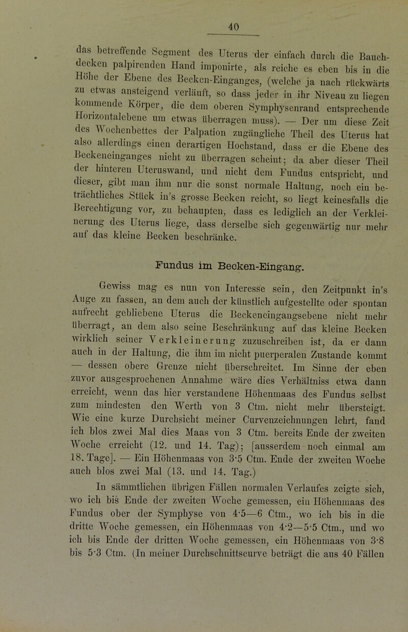 das betreffende Segment des Uterus der einfach durch die Bauch- decken palpirenden Hand imponirte, als reiche es eben bis in die ohe der Ebene des Becken-Einganges, (welche ja nach rückwärts zu etwas ansteigend verläuft, so dass jeder in ihr Niveau zu liegen «mimende Körper, die dem oberen Symphysenrand entsprechende Horizontalebene um etwas überragen muss). — Der um diese Zeit des Wochenbettes der Palpation zugängliche Theil des Uterus hat also allerdings einen derartigen Hochstand, dass er die Ebene des Beckeneinganges nicht zu überragen scheint; da aber dieser Theil der hinteren Uterus wand, und nicht dem Fundus entspricht, und dieser, gibt man ihm nur die sonst normale Haltung, noch ein be- trächtliches Stück in’s grosse Becken reicht, so liegt keinesfalls die Berechtigung vor, zu behaupten, dass es lediglich an der Verklei- nerung des Uterus liege, dass derselbe sich gegenwärtig nur mehr auf das kleine Becken beschränke. Fundus im Becken-Eingang. Gewiss mag es nun von Interesse sein, den Zeitpunkt in’s Auge zu fassen, an dem auch der künstlich aufgestellte oder spontan aufrecht gebliebene Uterus die Beckencingangsebene nicht mehr überragt, an dem also seine Beschränkung auf das kleine Becken wirklich seiner Verkleinerung zuzuschreiben ist, da er dann auch in der Haltung, die ihm im nicht puerperalen Zustande kommt dessen obere Grenze nicht überschreitet. Im Sinne der eben zuvor ausgesprochenen Annahme wäre dies Verhältniss etwa dann erreicht, wenn das hier verstandene Höhenmaas des Fundus selbst zum mindesten den Werth von 3 Ctin. nicht mehr übersteigt. Wie eine kurze Durchsicht meiner Curvenzeichnungen lehrt, fand ich blos zwei Mal dies Maas von 3 Ctm. bereits Ende der zweiten Woche erreicht (12. und 14. Tag); [ausserdem noch einmal am 18. Tage]. — Ein Höhenmaas von 3-5 Ctm. Ende der zweiten Woche auch blos zwei Mal (13. und 14. Tag.) In sämmtlichen übrigen Fällen normalen Verlaufes zeigte sich, wo ich bis Ende der zweiten Woche gemessen, ein Höhenmaas des Fundus ober der Symphyse von 4'5—6 Ctm., wo ich bis in die dritte Woche gemessen, ein Höhenmaas von 4-2—5'5 Ctm., und wo ich bis Ende der dritten Woche gemessen, ein Höhenmaas von 3-8 bis 5-3 Ctm. (In meiner Durchschnittscurve beträgt die aus 40 Fällen