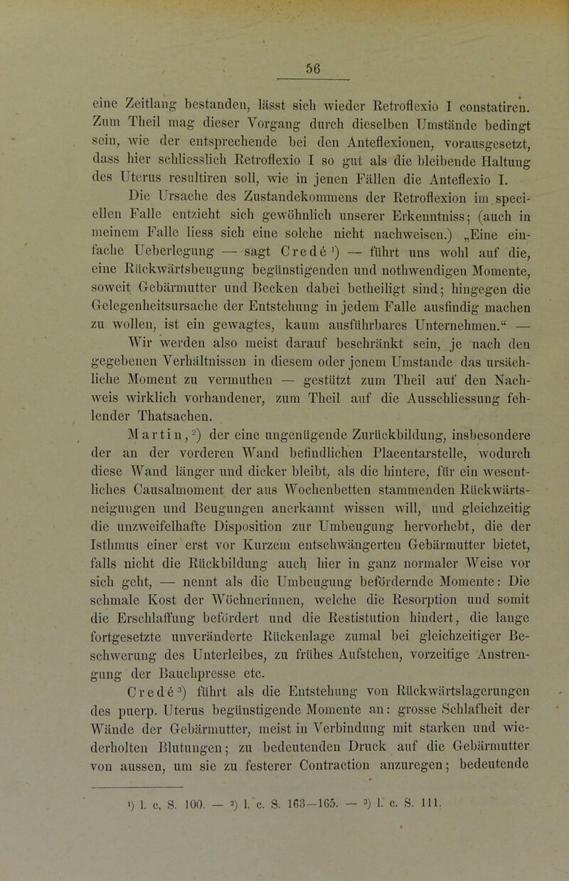 eine Zeitlang bestanden, lässt sich wieder Retroflexio I constatiren. Znm Theil mag dieser Vorgang durch dieselben Umstände bedingt sein, wie der entsprechende bei den Anteflexionen, vorausgesetzt, dass hier schliesslich Retroflexio I so gut als die bleibende Haltung des Uterus resultiren soll, wie in jenen Fällen die Anteflexio I. Die Ursache des Zustandekommens der Retroflexion im speci- ellen Falle entzieht sich gewöhnlich unserer Erkenntniss; (auch in meinem Falle liess sich eine solche nicht nachwcisen.) „Eine ein- tache Ueberlegung — sagt Crede ') — führt uns wohl auf die, eine Rückwärtsbeugung begünstigenden und nothwendigen Momente, soweit Gebärmutter und Recken dabei betheiligt sind; hingegen die Gelegenheitsursache der Entstehung in jedem Falle ausfindig machen zu wollen, ist ein gewagtes, kaum ausführbares Unternehmen.“ — Wir werden also meist darauf beschränkt sein, je nach den gegebenen Verhältnissen in diesem oder jenem Umstande das ursäch- liche Moment zu vermuthen — gestützt zum Theil auf den Nach- weis wirklich vorhandener, zum Theil auf die Ausschliessung feh- lender Thatsacheu. Martin,-) der eine ungenügende Zurückbildung, insbesondere der an der vorderen Wand befindlichen Placentarstelle, wodurch diese Wand länger und dicker bleibt, als die hintere, für ein wesent- liches Causalmoment der aus Wochenbetten stammenden Rückwärts- neigungen und Beugungen anerkannt wissen will, und gleichzeitig die unzweifelhafte Disposition zur Umbeugung hervorhebt, die der Isthmus einer erst vor Kurzem entscliwängerten Gebärmutter bietet, falls nicht die Rückbildung auch hier in ganz normaler Weise vor sich geht, — nennt als die Umbeugung befördernde Momente: Die schmale Kost der Wöchnerinnen, welche die Resorption und somit die Erschlaffung befördert und die Restistution hindert, die lange fortgesetzte unveränderte Rückenlage zumal bei gleichzeitiger Be- schwerung des Unterleibes, zu frühes Aufstehen, vorzeitige Anstren- gung der Bauchpresse etc. Crede:’) führt als die Entstehung von Rückwärtslagerungen des puerp. Uterus begünstigende Momente an: grosse Schlafheit der Wände der Gebärmutter, meist in Verbindung mit starken und wie- derholten Blutungen; zu bedeutenden Druck auf die Gebärmutter von aussen, um sie zu festerer Contraction anzuregen; bedeutende >) 1. c, S. 100. — 2) 1. c. S. 163—165. — 3) 1. c. S. 111.