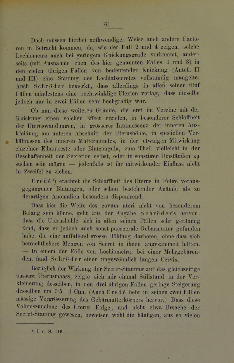 Docli müssen hierbei nothwendiger Weise auch andere Facto- ren in Betracht kommen, da, wie der Fall 2 und 4 zeigen, solche Lochiometra auch bei geringem Knickungsgrade vorkommt, ander- seits (mit Ausnahme eben des hier genannten Falles 1 und 3) in den vielen übrigen Fällen von bedeutender Knickung (Antefl. II und III) eine Stauung des Lochialsecretes vollständig mangelte. Auch Schröder bemerkt, dass allerdings in allen seinen fünf Fällen mindestens eine rechtwinklige Flexion vorlag, dass dieselbe jedoch nur in zwei Fällen sehr hochgradig war. Ob nun diese weiteren Gründe, die erst im Vereine mit der Knickung einen solchen Effect erzielen, in besonderer Schlaffheit der Uteruswandungen, in grösserer Intumescenz der inneren Aus- kleidung am unteren Abschnitt der Uterushöhle, in speciellen Ver- • hältnissen des inneren Muttermundes, in der etwaigen Mitwirkung einzelner Eihautreste oder Blutcoagula, zum Theil vielleicht in der Beschaffenheit der Secretion selbst, oder in sonstigen Umständen zu suchen sein mögen — jedenfalls ist ihr mitwirkender Einfluss nicht in Zweifel zu ziehen. Crede1) erachtet die Schlaffheit des Uterus in Folge voraus- gegangener Blutungen, oder schon bestehender Anämie als zu derartigen Anomalien besonders disponirend. Dass hier die Weite des cavum uteri nicht von besonderem Belang sein könne, geht aus der Angabe Schröder’s hervor: dass die Uterushöhle sich in allen seinen Fällen sehr geräumig fand, dass er jedoch auch sonst puerperale Gebärmutter gefunden habe, die eine auffallend grosse Höhlung darboten, ohne dass sich beträchtlichere Mengen von Secret in ihnen angesammelt hätten. — In einem der Fälle von Lochiometra, bei einer Mehrgebären- den, fand Schröder einen ungewöhnlich langen Cervix. Bezüglich der Wirkung der Secret-Stauung auf das gleichzeitige äussere Uterusmaass, zeigte sich mir einmal Stillstand in der Ver- kleinerung desselben, in den drei übrigen Fällen geringe Steigerung desselben um 0-5 — 1 Ctm. (Auch Crede hebt in seinen zwei Fällen mässige Vergrösserung des Gebärmutterkörpers hervor.) Dass diese Volumszunahme des Uterus Folge, und nicht etwa Ursache der Secret-Stauung gewesen, beweisen wohl die häufigen, aus so vielen ') 1. c. S. 116.