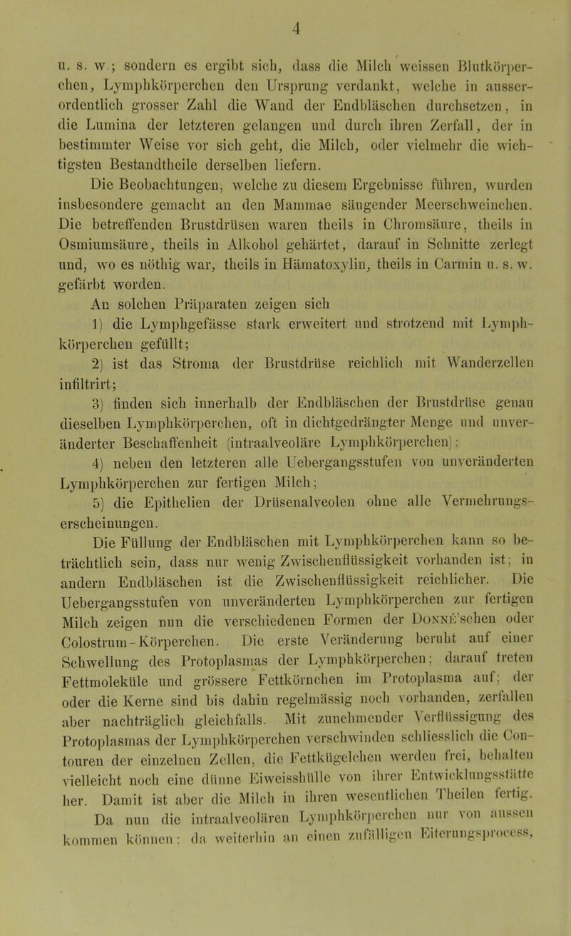 r u. s. w ; sondern es ergibt sieb, dass die Milch weissen Blutkörper- chen, Lymphkörperchen den Ursprung verdankt, welche in ausser- ordentlich grosser Zahl die Wand der Endbläschen durchsetzen, in die Lumina der letzteren gelangen und durch ihren Zerfall, der in bestimmter Weise vor sich geht, die Milch, oder vielmehr die wich- tigsten Bestandteile derselben liefern. Die Beobachtungen, welche zu diesem Ergebnisse führen, wurden insbesondere gemacht an den Mammae säugender Meerschweinchen. Die betreffenden Brustdrüsen waren theils in Chromsäure, theils in Osmiumsäure, theils in Alkohol gehärtet, darauf in Schnitte zerlegt und, wo es nötig war, theils in Hämatoxylin, theils in Carmin u. s. w. gefärbt worden. An solchen Präparaten zeigen sich 1) die Lymphgefässe stark erweitert und strotzend mit Lymph- körperchen gefüllt; 2) ist das Stroma der Brustdrüse reichlich mit Wanderzellen infiltrirt; 3) finden sich innerhalb der Endbläschen der Brustdrüse genau dieselben Lymphkörperchen, oft in dichtgedrängter Menge und unver- änderter Beschaffenheit (intraalveoläre Lymphkörperchen); 4) neben den letzteren alle Uebergangsstufen von unveränderten Lymphkörperchen zur fertigen Milch; 5) die Epitlielien der Drüsenalveolen ohne alle Vermehrungs- erscheinungen. Die Füllung der Endbläschen mit Lymphkörperchen kann so be- trächtlich sein, dass nur wenig Zwischenflüssigkeit vorhanden ist; in andern Endbläschen ist die Zwischenflüssigkeit reichlicher. Die Uebergangsstufen von unveränderten Lymphkörperchen zur fertigen Milch zeigen nun die verschiedenen Formen der DoNNE’scheu oder Colostrum - Körperchen. Die erste Veränderung beruht auf einet Schwellung des Protoplasmas der Lymphkörperchen; darauf treten Fettmoleküle und grössere Fettkörnchen im Protoplasma auf: der oder die Kerne sind bis dahin regelmässig noch vorhanden, zerfallen aber nachträglich gleichfalls. Mit zunehmender Verflüssigung des Protoplasmas der Lymphkörperchen verschwinden schliesslich die ( on- touren der einzelnen Zellen, die Fettkügelchen werden frei, behalten vielleicht noch eine dünne Eiweisshülle von ihrer Entwicklungssfiitte her. Damit ist aber die Milch in ihren wesentlichen Theilen fertig. Da nun die intraalveolären Lymphkörperchen nur \on aussen kommen können; da weiterhin an einen zufälligen Eiteiungspioccss,