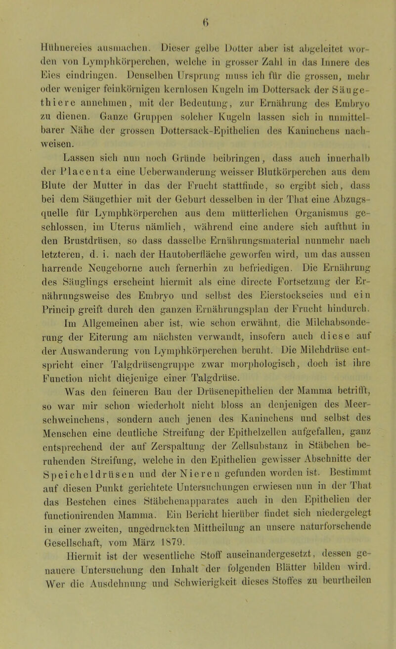 Hühnereies ausmaehen. Dieser gelbe Dotter aber ist abgeleitet wor- den von Lymphkörperclien, welelie in grosser Zahl in das Innere des Eies eindringen. Denselben Ursprung muss ich für die grossen, mehr oder weniger feinkörnigen kernlosen Kugeln im Dottersack der Säuge- thiere aimehmen, mit der Bedeutung, zur Ernährung des Embryo zu dienen. Ganze Gruppen solcher Kugeln lassen sich in unmittel- barer Nähe der grossen Dottersack-Epithelien des Kaninchens nach- weisen. Lassen sich nun noch Gründe beibringen, dass auch innerhalb der Placenta eine Ucbcrwanderung weisser Blutkörperchen aus dem Blute der Mutter in das der Frucht stattfinde, so ergibt sich, dass bei dem Säugethier mit der Geburt desselben in der Tliat eine Abzugs- quelle für Lymphkörperclien aus dem mütterlichen Organismus ge- schlossen, im Uterus nämlich, während eine andere sich aufthut in den Brustdrüsen, so dass dasselbe Ernährungsmaterial nunmehr nach letzteren, d. i. nach der Hautoberfläche geworfen wird, um das aussen harrende Neugeborne auch fernerhin zu befriedigen. Die Ernährung des Säuglings erscheint hiermit als eine directe Fortsetzung der Er- nährungsweise des Embryo und selbst des Eierstockseies und ein Princip greift durch den ganzen Ernährungsplan der Frucht hindurch. Im Allgemeinen aber ist. wie schon erwähnt, die Milchabsonde- rung der Eiterung am nächsten verwandt, insofern auch diese auf der Auswanderung von Lymphkörperclien beruht. Die Milchdrüse ent- spricht einer Talgdrüscngruppc zwar morphologisch, doch ist ihre Function nicht diejenige einer Talgdrüse. Was den feineren Bau der Drüsencpithelien der Mamma betrifft, so war mir schon wiederholt nicht bloss an denjenigen des Meer- schweinchens, sondern auch jenen des Kaninchens und selbst des Menschen eine deutliche Streifung der Epithelzellen aufgefallen, ganz entsprechend der auf Zerspaltung der Zellsubstanz in Stäbchen be- ruhenden Streifung, welche in den Epithelien gewisser Abschnitte der Speicheldrüsen und der Nieren gefunden worden ist. Bestimmt auf diesen Punkt gerichtete Untersuchungen erwiesen nun in der 1 hat das Bestehen eines Stäbchenapparates auch in den Epithelieu der functionirendcn Mamma. Ein Bericht hierüber findet sich nicdcrgelegt in einer zweiten, ungedruckten Mittheilung an unsere naturlorschende Gesellschaft, vom März 1879. Hiermit ist der wesentliche Stoff auseinandergesetzt, dessen ge- nauere Untersuchung den Inhalt der folgenden Blätter bilden wird. Wer die Ausdehnung und Schwierigkeit dieses Stoffes zu beurthcilcn