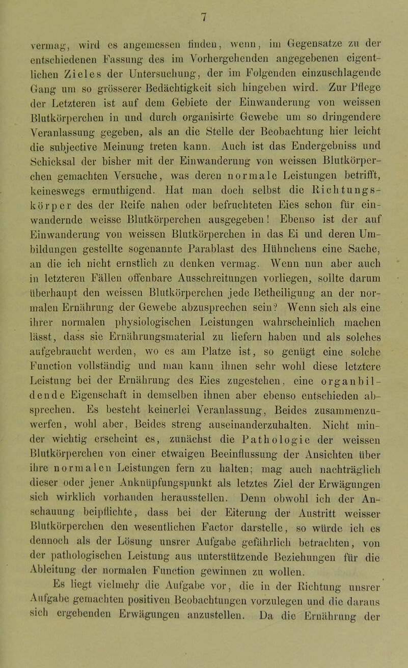 vermag1, wird es angemessen linden, wenn, im Gegensätze zu der entschiedenen Fassung des im Vorhergehenden angegebenen eigent- lichen Zieles der Untersuchung, der im Folgenden einzuschlagende Gang um so grösserer Bedächtigkeit sich hingeben wird. Zur Pflege der Letzteren ist auf dem Gebiete der Einwanderung von weissen Blutkörperchen in und durch organisirte Gewebe um so dringendere Veranlassung gegeben, als an die Stelle der Beobachtung hier leicht die subjective Meinung treten kann. Auch ist das Endergebnis und Schicksal der bisher mit der Einwanderung von weissen Blutkörper- chen gemachten Versuche, was deren normale Leistungen betrifft, keineswegs ermuthigend. Hat man doch selbst die Richtungs- körper des der Reife nahen oder befruchteten Eies schon für ein- wandernde weisse Blutkörperchen ausgegeben! Ebenso ist der auf Einwanderung von weissen Blutkörperchen in das Ei und deren Um- bildungen gestellte sogenannte Parablast des Hühnchens eine Sache, an die ich nicht ernstlich zu denken vermag. Wenn nun aber auch in letzteren Fällen offenbare Ausschreitungen vorliegen, sollte darum überhaupt den weissen Blutkörperchen jede Betheiligung an der nor- malen Ernährung der Gewebe abzusprechen sein ? Wenn sich als eine ihrer normalen physiologischen Leistungen wahrscheinlich machen lässt, dass sie Ernährungsmaterial zu liefern haben und als solches aufgebraucht werden, wo es am Platze ist, so genügt eine solche Function vollständig und man kann ihnen sehr wohl diese letztere Leistung bei der Ernährung des Eies zugestehen, eine organbil- dende Eigenschaft in demselben ihnen aber ebenso entschieden ab- sprechen. Es besteht keinerlei Veranlassung, Beides zusammenzu- werfen, wohl aber, Beides streng auseinanderzuhalten. Nicht min- der wichtig erscheint es, zunächst die Pathologie der weissen Blutkörperchen von einer etwaigen Beeinflussung der Ansichten über ihre normalen Leistungen fern zu halten; mag auch nachträglich dieser oder jener Anknüpfungspunkt als letztes Ziel der Erwägungen sich wirklich vorhanden heraussteilen. Denn obwohl ich der An- schauung beipflichte, dass bei der Eiterung der Austritt weisser Blutkörperchen den wesentlichen Factor darstelle, so würde ich es dennoch als der Lösung unsrer Aufgabe gefährlich betrachten, von der pathologischen Leistung aus unterstützende Beziehungen für die Ableitung der normalen Function gewinnen zu wollen. Es liegt vielmehr die Aufgabe vor, die in der Richtung unsrer Aufgabe gemachten positiven Beobachtungen vorzulegen und die daraus sich ergebenden Erwägungen anzustellen. Da die Ernährung der