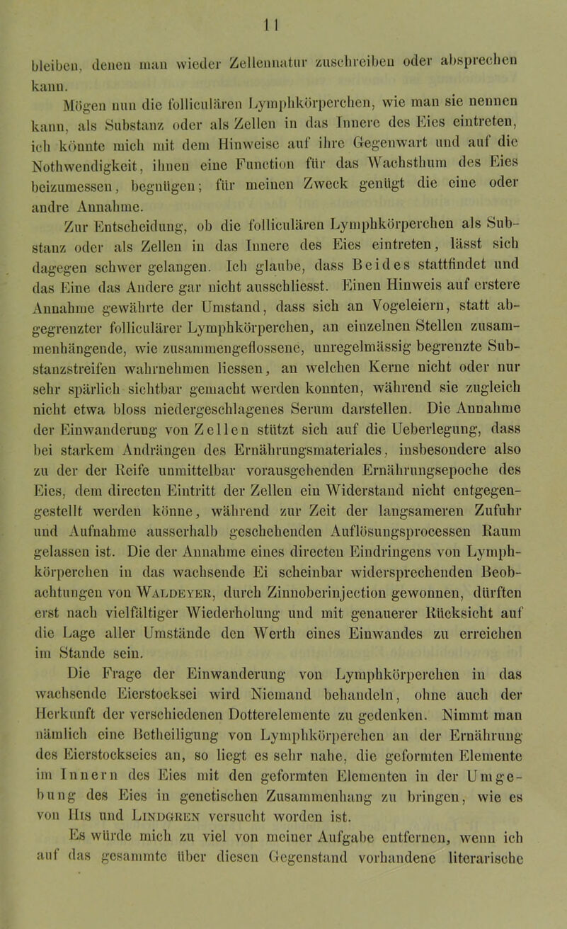 bleiben, denen inan wieder Zellennatur zuschreiben oder absprechen kann. Mögen nun die folliculären Lymphkörperchen, wie man sie nennen kann, als Substanz oder als Zellen in das Innere des Eies eintreten, ich könnte mich mit dem Hinweise aut ilire Gegenwart und aul die Nothwendigkeit, ihnen eine Function für das Wachsthum des Eies beizumessen, begnügen; für meinen Zweck genügt die eine oder andre Annahme. Zur Entscheidung, ob die folliculären Lymphkörperchen als Sub- stanz oder als Zellen in das Innere des Eies eintreten, lässt sich dagegen schwer gelangen. Ich glaube, dass Beides stattfindet und das Eine das Andere gar nicht ausschliesst. Einen Hinweis auf erstere Annahme gewährte der Umstand, dass sich an Vogeleiern, statt ab- gegrenzter folliculärer Lymphkörperchen, an einzelnen Stellen zusam- menhängende, wie zusammengeflossene, unregelmässig begrenzte Sub- stanzstreifen wahrnehmen Hessen, an welchen Kerne nicht oder nur sehr spärlich sichtbar gemacht werden konnten, während sie zugleich nicht etwa bloss niedergeschlagenes Serum darstellen. Die Annahme der Einwanderung von Zellen stützt sich auf die Ueberlegung, dass bei starkem Andrängen des Ernährungsmateriales, insbesondere also zu der der Reife unmittelbar vorausgehenden Ernährungsepoche des Eies, dem directen Eintritt der Zellen ein Widerstand nicht entgegen- gestellt werden könne, während zur Zeit der langsameren Zufuhr und Aufnahme ausserhalb geschehenden Auflösungsprocessen Raum gelassen ist. Die der Annahme eines directen Eindringens von Lymph- körperchen in das wachsende Ei scheinbar widersprechenden Beob- achtungen von Wäldeyer, durch Zinnoberinjeetion gewonnen, dürften erst nach vielfältiger Wiederholung und mit genauerer Rücksicht auf' die Lage aller Umstände den Werth eines Einwandes zu erreichen im Stande sein. Die Frage der Einwanderung von Lymphkörperchen in das wachsende Eierstocksei wird Niemand behandeln, ohne auch der Herkunft der verschiedenen Dotterelemente zu gedenken. Nimmt man nämlich eine Betheiligung von Lymphkörperchen an der Ernährung des Eierstockseies an, so liegt es sehr nahe, die geformten Elemente im Innern des Eies mit den geformten Elementen in der Umge- bung des Eies in genetischen Zusammenhang zu bringen, wie cs von llis und Lindgrün versucht worden ist. Es würde mich zu viel von meiner Aufgabe entfernen, wenn ich auf das gesammte über diesen Gegenstand vorhandene literarische